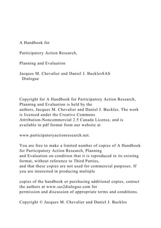 A Handbook for
Participatory Action Research,
Planning and Evaluation
Jacques M. Chevalier and Daniel J. BucklesSAS
Dialogue
Copyright for A Handbook for Participatory Action Research,
Planning and Evaluation is held by the
authors, Jacques M. Chevalier and Daniel J. Buckles. The work
is licensed under the Creative Commons
Attribution-Noncommercial 2.5 Canada License, and is
available in pdf format from our website at
www.participatoryactionresearch.net.
You are free to make a limited number of copies of A Handbook
for Participatory Action Research, Planning
and Evaluation on condition that it is reproduced in its existing
format, without reference to Third Parties,
and that these copies are not used for commercial purposes. If
you are interested in producing multiple
copies of the handbook or purchasing additional copies, contact
the authors at www.sas2dialogue.com for
permission and discussion of appropriate terms and conditions.
Copyright © Jacques M. Chevalier and Daniel J. Buckles
 