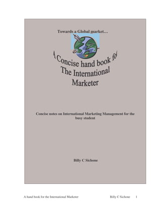 Towards a Global market…




         Concise notes on International Marketing Management for the
                                 busy student




                                      Billy C Sichone




A hand book for the International Marketer              Billy C Sichone   1
 