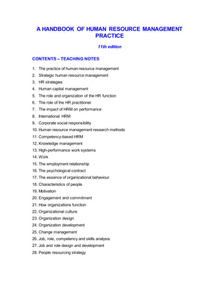 A HANDBOOK OF HUMAN RESOURCE MANAGEMENT
PRACTICE
11th edition
CONTENTS – TEACHING NOTES
1. The practice of human resource management
2. Strategic human resource management
3. HR strategies
4. Human capital management
5. The role and organization of the HR function
6. The role of the HR practitioner
7. The impact of HRM on performance
8. International HRM
9. Corporate social responsibility
10. Human resource management research methods
11. Competency-based HRM
12. Knowledge management
13. High-performance work systems
14. Work
15. The employment relationship
16. The psychological contract
17. The essence of organizational behaviour
18. Characteristics of people
19. Motivation
20. Engagement and commitment
21. How organizations function
22. Organizational culture
23. Organization design
24. Organization development
25. Change management
26. Job, role, competency and skills analysis
27. Job and role design and development
28. People resourcing strategy
 