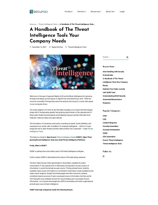 Privacy - Terms
A Handbook of The Threat
Intelligence T
ools Y
our
Company Needs

 
 Threat Intelligence Tools
 December 16, 2021  Rajesh Krishna
We’re now in the age of Augment Reality (A.R) and Artificial Intelligence (A.I) growing
stronger and taking up more space in regular lives and becoming a norm. There are
now only a handful of things that cannot be saved to the cloud or in some ‘safe space’
in your computer drives.
The wider adoption of hi-tech AI and the daily-mandate use of improved technologies
brings with it fast-growing equally fast-growing cyber threats. At the opposite end of
these cyber threats are businesses and enterprises trying to protect their data from
malware, malicious data, and cyber attacks.
The foundation of a business, previously consisting of assets, funds, liabilities, and
manpower now comes with an addition of computer intelligence – which of course
brings the risk of cyber threats and that adds another core component – Cyber Threat
Intelligence Tools.
This blog is a Guide to Open Source Threat IntelligenceTools (OSINT), Cyber Tfast-
growing threat Intelligence Tools and, CyberThreat Intelligence Platforms.
Firstly, What is OSINT?
OSINT is perhaps the most widely used of all threat intelligence subtypes.
In this context, OSINT is described as the nature of the data being analyzed.
The term ‘Open Source’ refers specifically to information available for public
consumption. If any special tools or techniques are required to access a piece of
information, it cannot be termed as open source. The key phrase here is ‘publicly
available. Open-source information is not limited to information made available by the
major search engines/ Google found web pages and other resources, certainly
constitute massive sources of open sourceopen-source information, but they are far
from being the only available sources for accumulating open sourceopen-source
information. Lot of government agencies, CERTs, Universities, and other organizations
provide open source threat intelligence.
OSINT tools help enterprises tackle the following threats:
Search … 
Recent Posts
Alert Handling with Security
Orchestration
A Handbook of The Threat
Intelligence Tools Your Company
Needs
Optimize Your Cyber-security
with SOAR Tools
Understanding SOAR Security
Automated Ransomware
Response
Popular Categories
CISO
CSO
Incident Response
Security Automation
Security Orchestration
SOAR
SOC Automation
Source Threat Intelligence
Threat Intelligence Tools

Follow Us
 A Handbook of The Threat Intelligence Tools…
Securaa  Threat Intelligence Tools
Product  Partners  Resources  About Us  Login
 