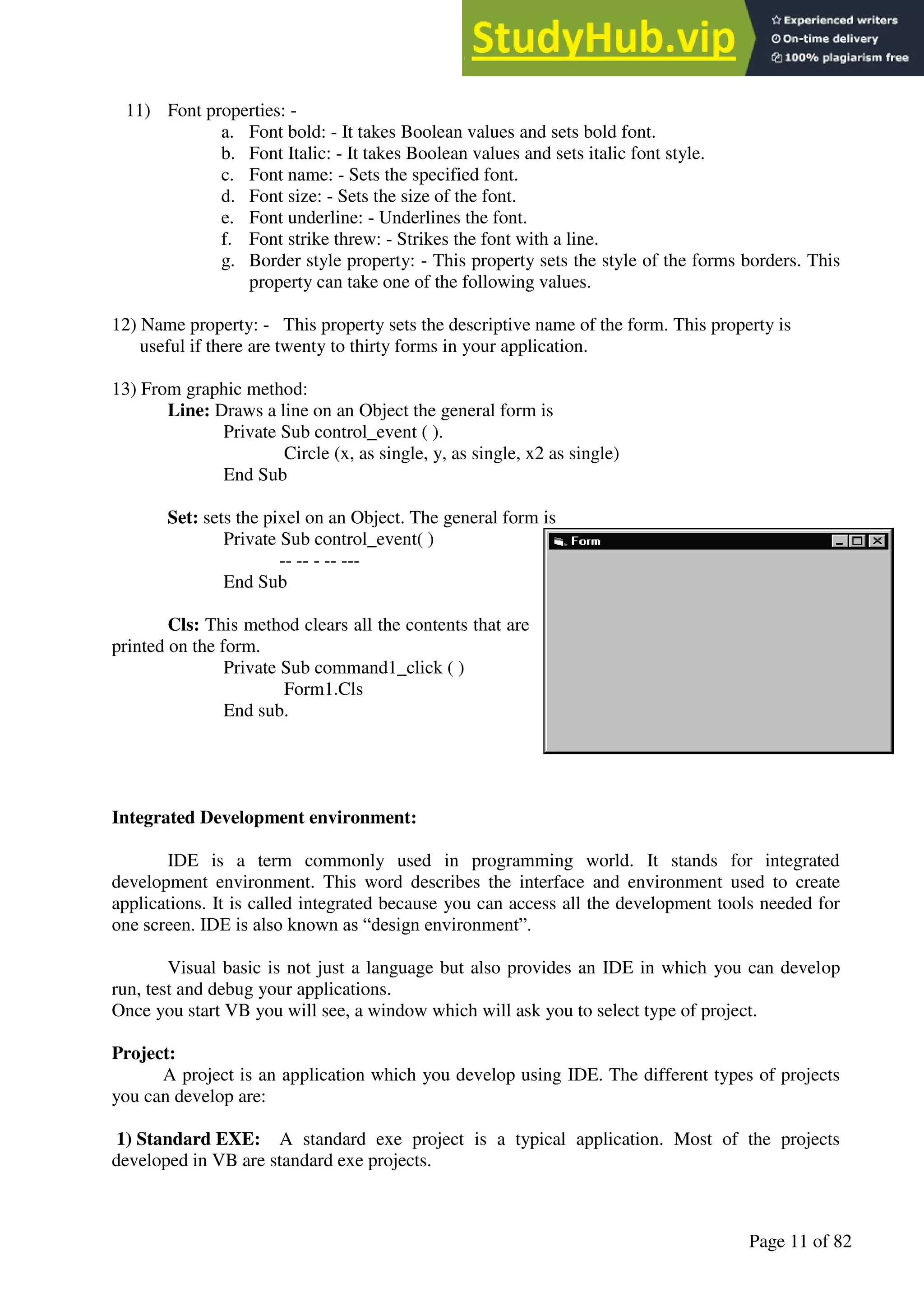 A Hand Book of Visual Basic 6.0
Page 11 of 82
11) Font properties: -
a. Font bold: - It takes Boolean values and sets bold font.
b. Font Italic: - It takes Boolean values and sets italic font style.
c. Font name: - Sets the specified font.
d. Font size: - Sets the size of the font.
e. Font underline: - Underlines the font.
f. Font strike threw: - Strikes the font with a line.
g. Border style property: - This property sets the style of the forms borders. This
property can take one of the following values.
12) Name property: - This property sets the descriptive name of the form. This property is
useful if there are twenty to thirty forms in your application.
13) From graphic method:
Line: Draws a line on an Object the general form is
Private Sub control_event ( ).
Circle (x, as single, y, as single, x2 as single)
End Sub
Set: sets the pixel on an Object. The general form is
Private Sub control_event( )
-- -- - -- ---
End Sub
Cls: This method clears all the contents that are
printed on the form.
Private Sub command1_click ( )
Form1.Cls
End sub.
Integrated Development environment:
IDE is a term commonly used in programming world. It stands for integrated
development environment. This word describes the interface and environment used to create
applications. It is called integrated because you can access all the development tools needed for
one screen. IDE is also known as “design environment”.
Visual basic is not just a language but also provides an IDE in which you can develop
run, test and debug your applications.
Once you start VB you will see, a window which will ask you to select type of project.
Project:
A project is an application which you develop using IDE. The different types of projects
you can develop are:
1) Standard EXE: A standard exe project is a typical application. Most of the projects
developed in VB are standard exe projects.
 