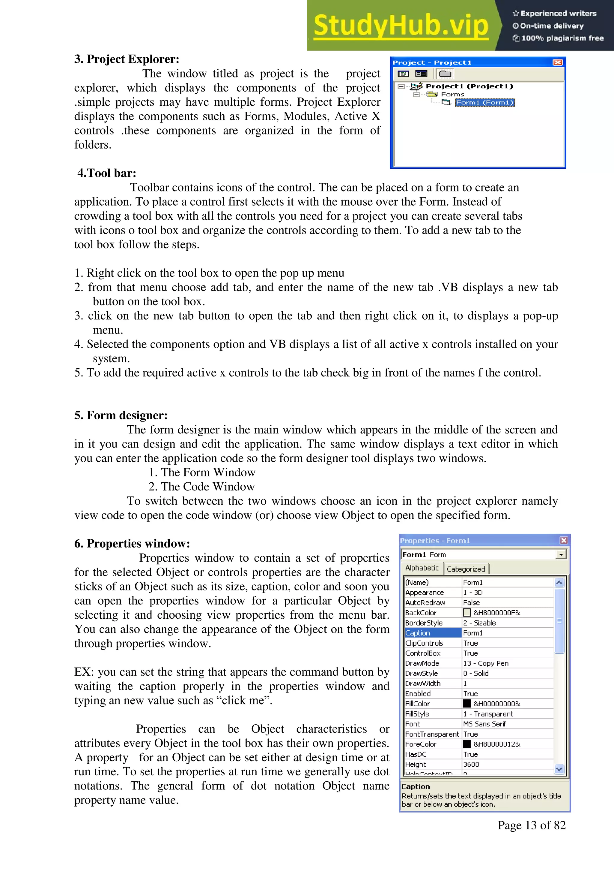 A Hand Book of Visual Basic 6.0
Page 13 of 82
3. Project Explorer:
The window titled as project is the project
explorer, which displays the components of the project
.simple projects may have multiple forms. Project Explorer
displays the components such as Forms, Modules, Active X
controls .these components are organized in the form of
folders.
4.Tool bar:
Toolbar contains icons of the control. The can be placed on a form to create an
application. To place a control first selects it with the mouse over the Form. Instead of
crowding a tool box with all the controls you need for a project you can create several tabs
with icons o tool box and organize the controls according to them. To add a new tab to the
tool box follow the steps.
1. Right click on the tool box to open the pop up menu
2. from that menu choose add tab, and enter the name of the new tab .VB displays a new tab
button on the tool box.
3. click on the new tab button to open the tab and then right click on it, to displays a pop-up
menu.
4. Selected the components option and VB displays a list of all active x controls installed on your
system.
5. To add the required active x controls to the tab check big in front of the names f the control.
5. Form designer:
The form designer is the main window which appears in the middle of the screen and
in it you can design and edit the application. The same window displays a text editor in which
you can enter the application code so the form designer tool displays two windows.
1. The Form Window
2. The Code Window
To switch between the two windows choose an icon in the project explorer namely
view code to open the code window (or) choose view Object to open the specified form.
6. Properties window:
Properties window to contain a set of properties
for the selected Object or controls properties are the character
sticks of an Object such as its size, caption, color and soon you
can open the properties window for a particular Object by
selecting it and choosing view properties from the menu bar.
You can also change the appearance of the Object on the form
through properties window.
EX: you can set the string that appears the command button by
waiting the caption properly in the properties window and
typing an new value such as “click me”.
Properties can be Object characteristics or
attributes every Object in the tool box has their own properties.
A property for an Object can be set either at design time or at
run time. To set the properties at run time we generally use dot
notations. The general form of dot notation Object name
property name value.
 