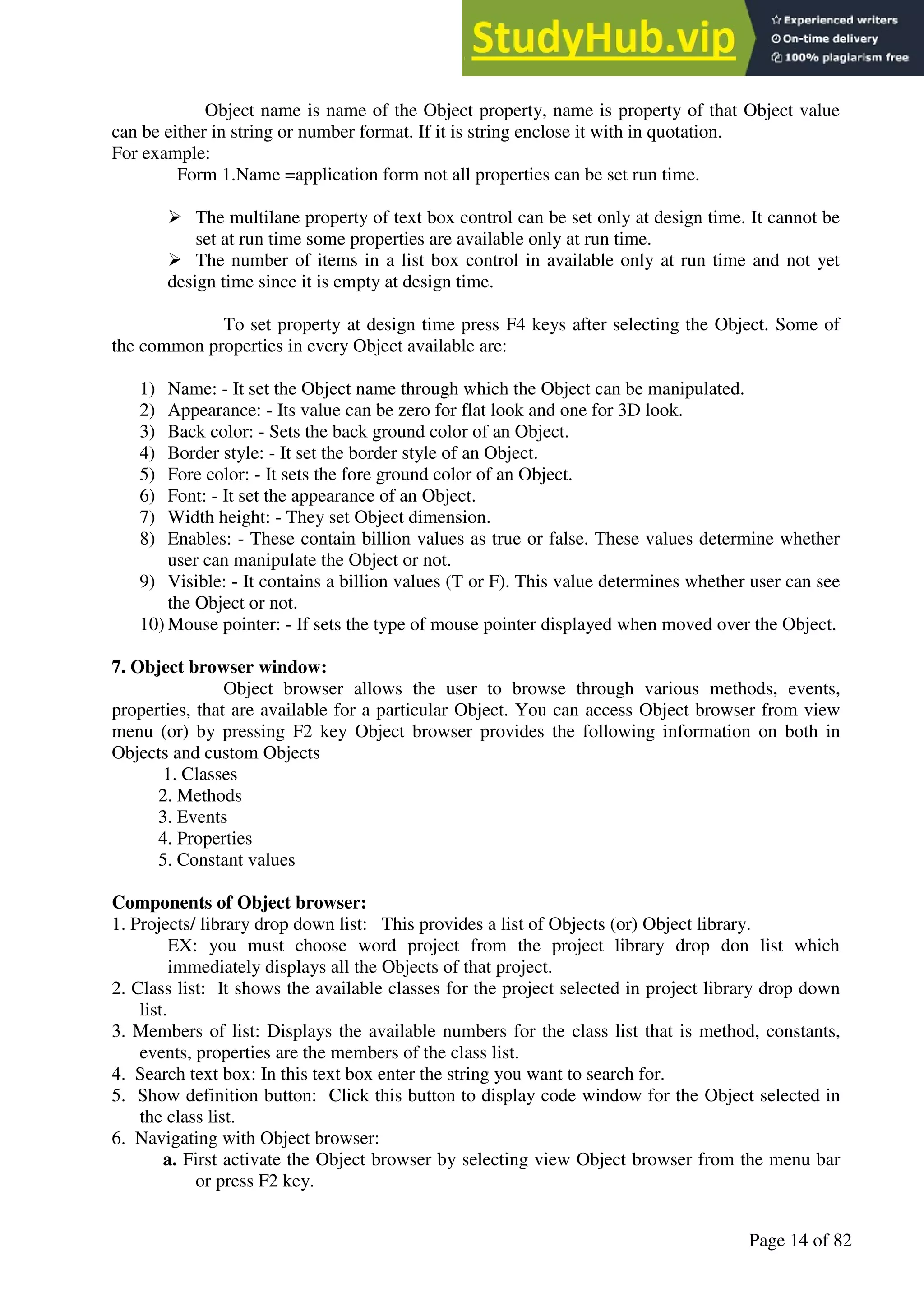 A Hand Book of Visual Basic 6.0
Page 14 of 82
Object name is name of the Object property, name is property of that Object value
can be either in string or number format. If it is string enclose it with in quotation.
For example:
Form 1.Name =application form not all properties can be set run time.
➢ The multilane property of text box control can be set only at design time. It cannot be
set at run time some properties are available only at run time.
➢ The number of items in a list box control in available only at run time and not yet
design time since it is empty at design time.
To set property at design time press F4 keys after selecting the Object. Some of
the common properties in every Object available are:
1) Name: - It set the Object name through which the Object can be manipulated.
2) Appearance: - Its value can be zero for flat look and one for 3D look.
3) Back color: - Sets the back ground color of an Object.
4) Border style: - It set the border style of an Object.
5) Fore color: - It sets the fore ground color of an Object.
6) Font: - It set the appearance of an Object.
7) Width height: - They set Object dimension.
8) Enables: - These contain billion values as true or false. These values determine whether
user can manipulate the Object or not.
9) Visible: - It contains a billion values (T or F). This value determines whether user can see
the Object or not.
10) Mouse pointer: - If sets the type of mouse pointer displayed when moved over the Object.
7. Object browser window:
Object browser allows the user to browse through various methods, events,
properties, that are available for a particular Object. You can access Object browser from view
menu (or) by pressing F2 key Object browser provides the following information on both in
Objects and custom Objects
1. Classes
2. Methods
3. Events
4. Properties
5. Constant values
Components of Object browser:
1. Projects/ library drop down list: This provides a list of Objects (or) Object library.
EX: you must choose word project from the project library drop don list which
immediately displays all the Objects of that project.
2. Class list: It shows the available classes for the project selected in project library drop down
list.
3. Members of list: Displays the available numbers for the class list that is method, constants,
events, properties are the members of the class list.
4. Search text box: In this text box enter the string you want to search for.
5. Show definition button: Click this button to display code window for the Object selected in
the class list.
6. Navigating with Object browser:
a. First activate the Object browser by selecting view Object browser from the menu bar
or press F2 key.
 