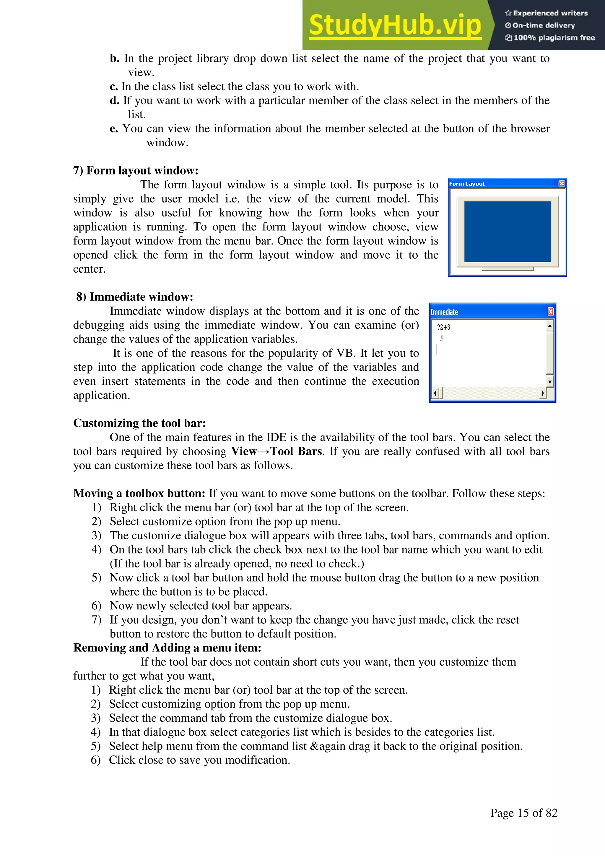 A Hand Book of Visual Basic 6.0
Page 15 of 82
b. In the project library drop down list select the name of the project that you want to
view.
c. In the class list select the class you to work with.
d. If you want to work with a particular member of the class select in the members of the
list.
e. You can view the information about the member selected at the button of the browser
window.
7) Form layout window:
The form layout window is a simple tool. Its purpose is to
simply give the user model i.e. the view of the current model. This
window is also useful for knowing how the form looks when your
application is running. To open the form layout window choose, view
form layout window from the menu bar. Once the form layout window is
opened click the form in the form layout window and move it to the
center.
8) Immediate window:
Immediate window displays at the bottom and it is one of the
debugging aids using the immediate window. You can examine (or)
change the values of the application variables.
It is one of the reasons for the popularity of VB. It let you to
step into the application code change the value of the variables and
even insert statements in the code and then continue the execution
application.
Customizing the tool bar:
One of the main features in the IDE is the availability of the tool bars. You can select the
tool bars required by choosing View→Tool Bars. If you are really confused with all tool bars
you can customize these tool bars as follows.
Moving a toolbox button: If you want to move some buttons on the toolbar. Follow these steps:
1) Right click the menu bar (or) tool bar at the top of the screen.
2) Select customize option from the pop up menu.
3) The customize dialogue box will appears with three tabs, tool bars, commands and option.
4) On the tool bars tab click the check box next to the tool bar name which you want to edit
(If the tool bar is already opened, no need to check.)
5) Now click a tool bar button and hold the mouse button drag the button to a new position
where the button is to be placed.
6) Now newly selected tool bar appears.
7) If you design, you don’t want to keep the change you have just made, click the reset
button to restore the button to default position.
Removing and Adding a menu item:
If the tool bar does not contain short cuts you want, then you customize them
further to get what you want,
1) Right click the menu bar (or) tool bar at the top of the screen.
2) Select customizing option from the pop up menu.
3) Select the command tab from the customize dialogue box.
4) In that dialogue box select categories list which is besides to the categories list.
5) Select help menu from the command list &again drag it back to the original position.
6) Click close to save you modification.
 