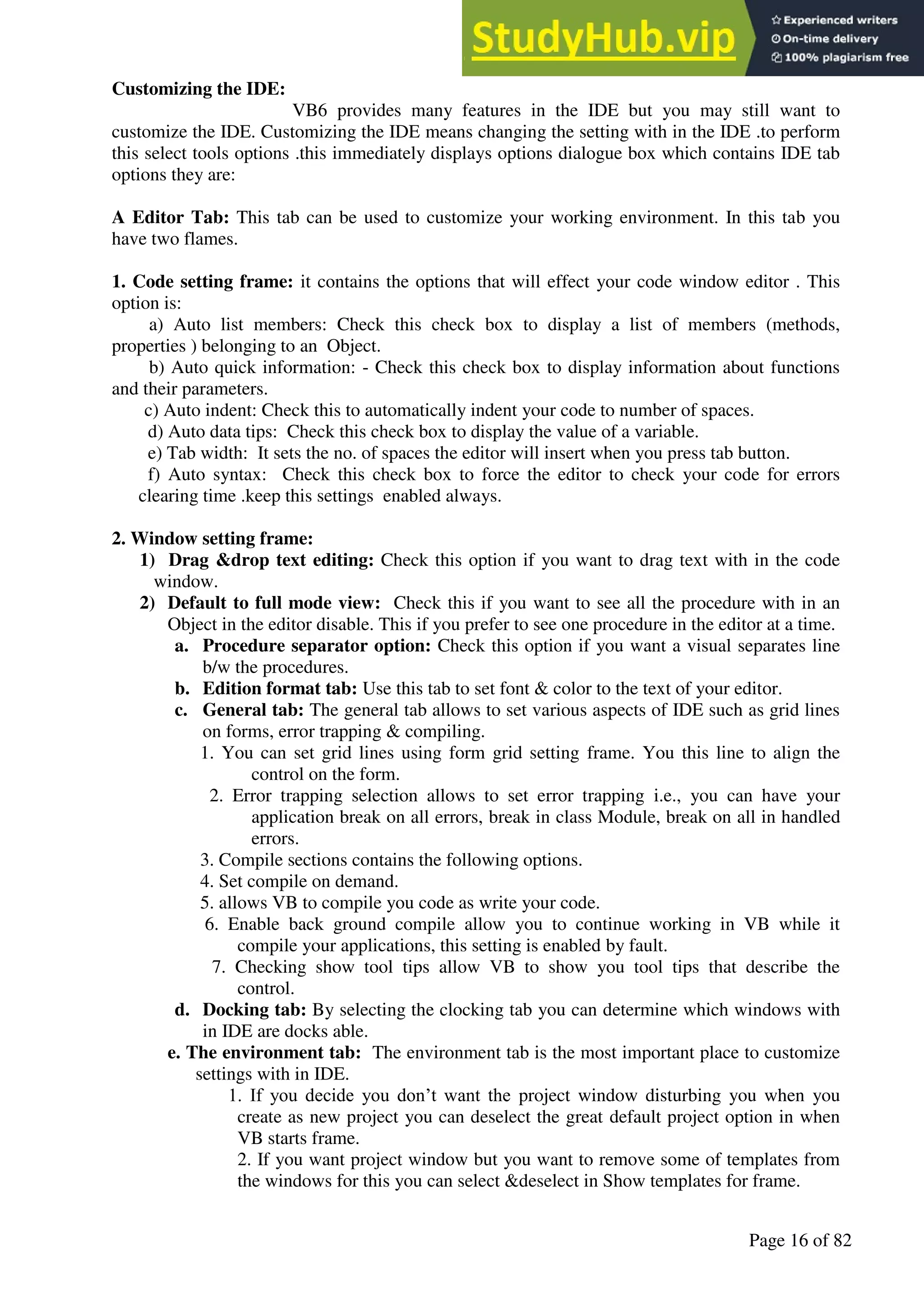 A Hand Book of Visual Basic 6.0
Page 16 of 82
Customizing the IDE:
VB6 provides many features in the IDE but you may still want to
customize the IDE. Customizing the IDE means changing the setting with in the IDE .to perform
this select tools options .this immediately displays options dialogue box which contains IDE tab
options they are:
A Editor Tab: This tab can be used to customize your working environment. In this tab you
have two flames.
1. Code setting frame: it contains the options that will effect your code window editor . This
option is:
a) Auto list members: Check this check box to display a list of members (methods,
properties ) belonging to an Object.
b) Auto quick information: - Check this check box to display information about functions
and their parameters.
c) Auto indent: Check this to automatically indent your code to number of spaces.
d) Auto data tips: Check this check box to display the value of a variable.
e) Tab width: It sets the no. of spaces the editor will insert when you press tab button.
f) Auto syntax: Check this check box to force the editor to check your code for errors
clearing time .keep this settings enabled always.
2. Window setting frame:
1) Drag &drop text editing: Check this option if you want to drag text with in the code
window.
2) Default to full mode view: Check this if you want to see all the procedure with in an
Object in the editor disable. This if you prefer to see one procedure in the editor at a time.
a. Procedure separator option: Check this option if you want a visual separates line
b/w the procedures.
b. Edition format tab: Use this tab to set font & color to the text of your editor.
c. General tab: The general tab allows to set various aspects of IDE such as grid lines
on forms, error trapping & compiling.
1. You can set grid lines using form grid setting frame. You this line to align the
control on the form.
2. Error trapping selection allows to set error trapping i.e., you can have your
application break on all errors, break in class Module, break on all in handled
errors.
3. Compile sections contains the following options.
4. Set compile on demand.
5. allows VB to compile you code as write your code.
6. Enable back ground compile allow you to continue working in VB while it
compile your applications, this setting is enabled by fault.
7. Checking show tool tips allow VB to show you tool tips that describe the
control.
d. Docking tab: By selecting the clocking tab you can determine which windows with
in IDE are docks able.
e. The environment tab: The environment tab is the most important place to customize
settings with in IDE.
1. If you decide you don’t want the project window disturbing you when you
create as new project you can deselect the great default project option in when
VB starts frame.
2. If you want project window but you want to remove some of templates from
the windows for this you can select &deselect in Show templates for frame.
 
