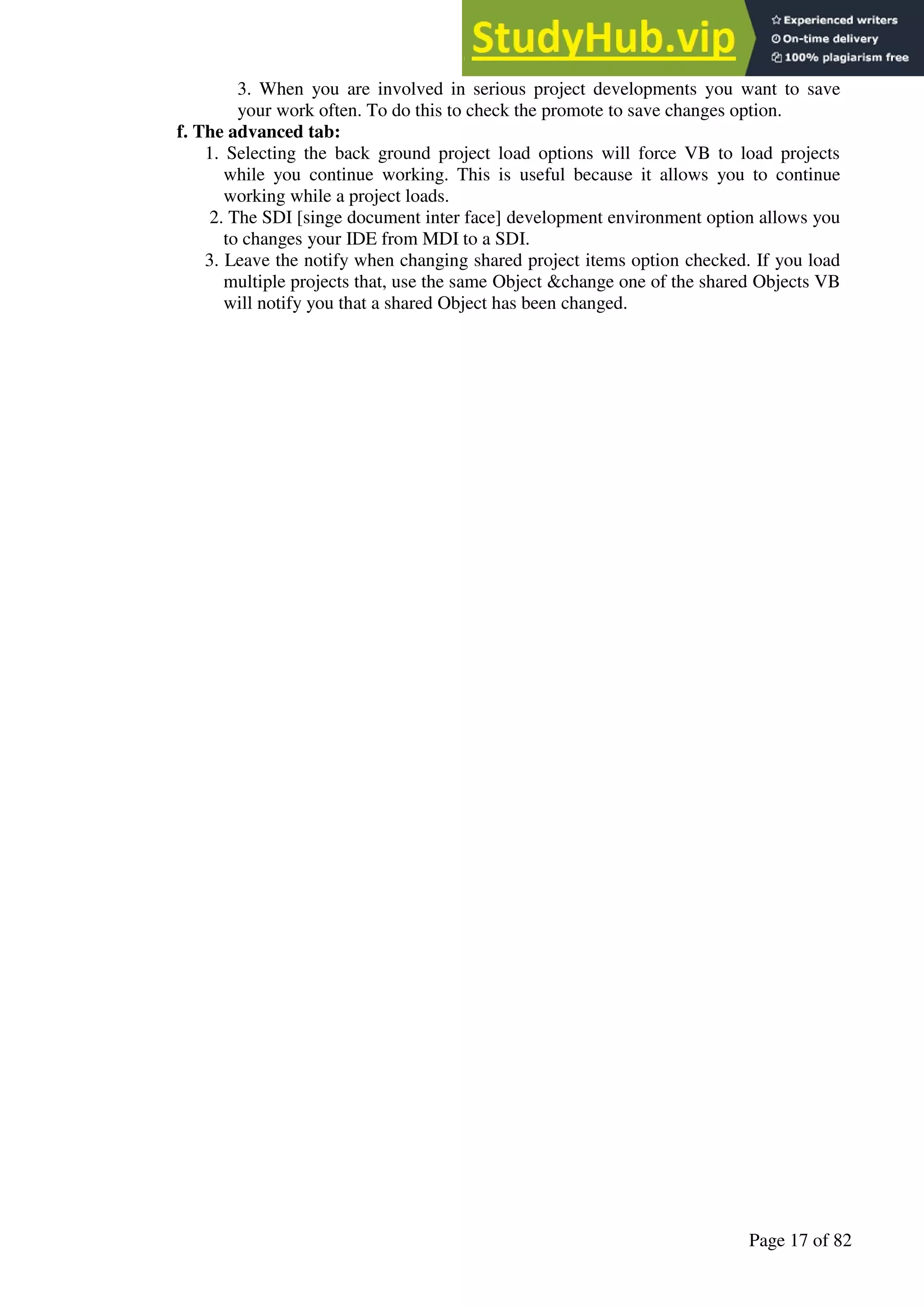 A Hand Book of Visual Basic 6.0
Page 17 of 82
3. When you are involved in serious project developments you want to save
your work often. To do this to check the promote to save changes option.
f. The advanced tab:
1. Selecting the back ground project load options will force VB to load projects
while you continue working. This is useful because it allows you to continue
working while a project loads.
2. The SDI [singe document inter face] development environment option allows you
to changes your IDE from MDI to a SDI.
3. Leave the notify when changing shared project items option checked. If you load
multiple projects that, use the same Object &change one of the shared Objects VB
will notify you that a shared Object has been changed.
 