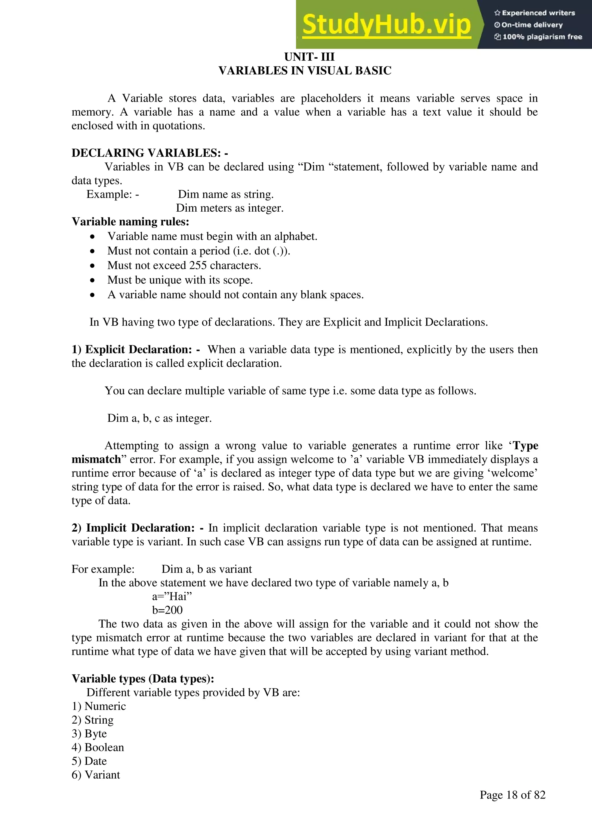A Hand Book of Visual Basic 6.0
Page 18 of 82
UNIT- III
VARIABLES IN VISUAL BASIC
A Variable stores data, variables are placeholders it means variable serves space in
memory. A variable has a name and a value when a variable has a text value it should be
enclosed with in quotations.
DECLARING VARIABLES: -
Variables in VB can be declared using “Dim “statement, followed by variable name and
data types.
Example: - Dim name as string.
Dim meters as integer.
Variable naming rules:
• Variable name must begin with an alphabet.
• Must not contain a period (i.e. dot (.)).
• Must not exceed 255 characters.
• Must be unique with its scope.
• A variable name should not contain any blank spaces.
In VB having two type of declarations. They are Explicit and Implicit Declarations.
1) Explicit Declaration: - When a variable data type is mentioned, explicitly by the users then
the declaration is called explicit declaration.
You can declare multiple variable of same type i.e. some data type as follows.
Dim a, b, c as integer.
Attempting to assign a wrong value to variable generates a runtime error like ‘Type
mismatch” error. For example, if you assign welcome to ’a’ variable VB immediately displays a
runtime error because of ‘a’ is declared as integer type of data type but we are giving ‘welcome’
string type of data for the error is raised. So, what data type is declared we have to enter the same
type of data.
2) Implicit Declaration: - In implicit declaration variable type is not mentioned. That means
variable type is variant. In such case VB can assigns run type of data can be assigned at runtime.
For example: Dim a, b as variant
In the above statement we have declared two type of variable namely a, b
a=”Hai”
b=200
The two data as given in the above will assign for the variable and it could not show the
type mismatch error at runtime because the two variables are declared in variant for that at the
runtime what type of data we have given that will be accepted by using variant method.
Variable types (Data types):
Different variable types provided by VB are:
1) Numeric
2) String
3) Byte
4) Boolean
5) Date
6) Variant
 