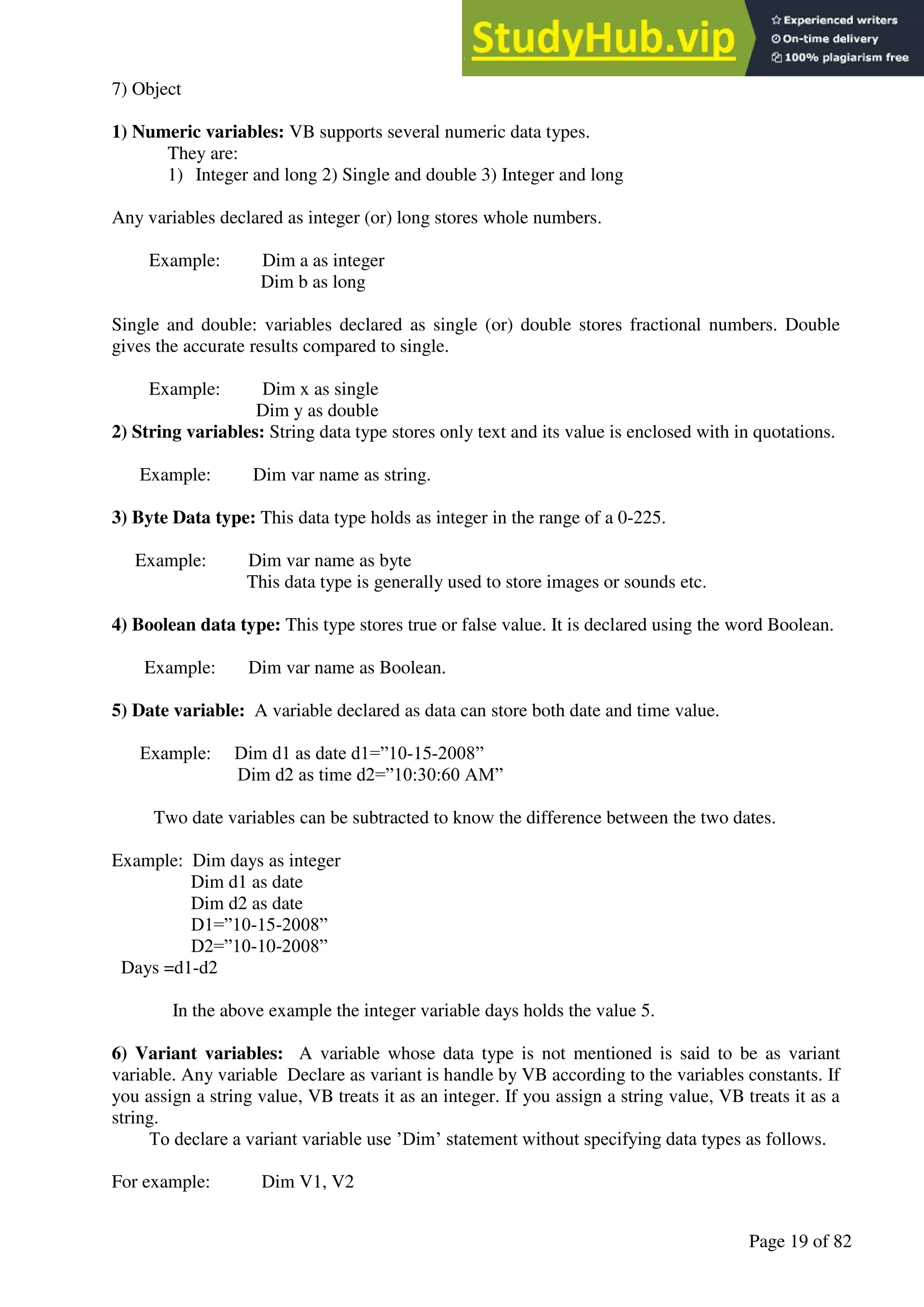 A Hand Book of Visual Basic 6.0
Page 19 of 82
7) Object
1) Numeric variables: VB supports several numeric data types.
They are:
1) Integer and long 2) Single and double 3) Integer and long
Any variables declared as integer (or) long stores whole numbers.
Example: Dim a as integer
Dim b as long
Single and double: variables declared as single (or) double stores fractional numbers. Double
gives the accurate results compared to single.
Example: Dim x as single
Dim y as double
2) String variables: String data type stores only text and its value is enclosed with in quotations.
Example: Dim var name as string.
3) Byte Data type: This data type holds as integer in the range of a 0-225.
Example: Dim var name as byte
This data type is generally used to store images or sounds etc.
4) Boolean data type: This type stores true or false value. It is declared using the word Boolean.
Example: Dim var name as Boolean.
5) Date variable: A variable declared as data can store both date and time value.
Example: Dim d1 as date d1=”10-15-2008”
Dim d2 as time d2=”10:30:60 AM”
Two date variables can be subtracted to know the difference between the two dates.
Example: Dim days as integer
Dim d1 as date
Dim d2 as date
D1=”10-15-2008”
D2=”10-10-2008”
Days =d1-d2
In the above example the integer variable days holds the value 5.
6) Variant variables: A variable whose data type is not mentioned is said to be as variant
variable. Any variable Declare as variant is handle by VB according to the variables constants. If
you assign a string value, VB treats it as an integer. If you assign a string value, VB treats it as a
string.
To declare a variant variable use ’Dim’ statement without specifying data types as follows.
For example: Dim V1, V2
 