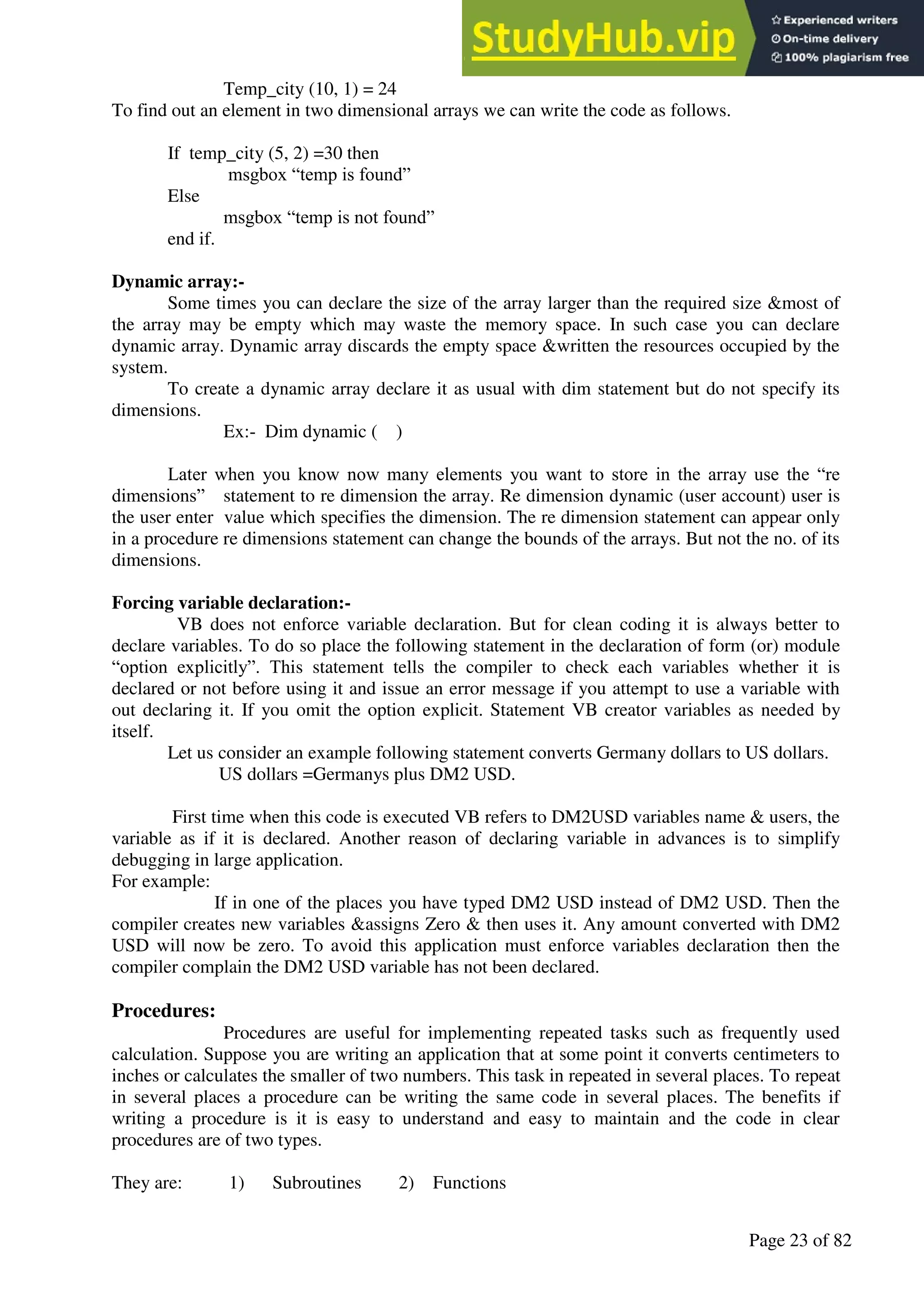A Hand Book of Visual Basic 6.0
Page 23 of 82
Temp_city (10, 1) = 24
To find out an element in two dimensional arrays we can write the code as follows.
If temp_city (5, 2) =30 then
msgbox “temp is found”
Else
msgbox “temp is not found”
end if.
Dynamic array:-
Some times you can declare the size of the array larger than the required size &most of
the array may be empty which may waste the memory space. In such case you can declare
dynamic array. Dynamic array discards the empty space &written the resources occupied by the
system.
To create a dynamic array declare it as usual with dim statement but do not specify its
dimensions.
Ex:- Dim dynamic ( )
Later when you know now many elements you want to store in the array use the “re
dimensions” statement to re dimension the array. Re dimension dynamic (user account) user is
the user enter value which specifies the dimension. The re dimension statement can appear only
in a procedure re dimensions statement can change the bounds of the arrays. But not the no. of its
dimensions.
Forcing variable declaration:-
VB does not enforce variable declaration. But for clean coding it is always better to
declare variables. To do so place the following statement in the declaration of form (or) module
“option explicitly”. This statement tells the compiler to check each variables whether it is
declared or not before using it and issue an error message if you attempt to use a variable with
out declaring it. If you omit the option explicit. Statement VB creator variables as needed by
itself.
Let us consider an example following statement converts Germany dollars to US dollars.
US dollars =Germanys plus DM2 USD.
First time when this code is executed VB refers to DM2USD variables name & users, the
variable as if it is declared. Another reason of declaring variable in advances is to simplify
debugging in large application.
For example:
If in one of the places you have typed DM2 USD instead of DM2 USD. Then the
compiler creates new variables &assigns Zero & then uses it. Any amount converted with DM2
USD will now be zero. To avoid this application must enforce variables declaration then the
compiler complain the DM2 USD variable has not been declared.
Procedures:
Procedures are useful for implementing repeated tasks such as frequently used
calculation. Suppose you are writing an application that at some point it converts centimeters to
inches or calculates the smaller of two numbers. This task in repeated in several places. To repeat
in several places a procedure can be writing the same code in several places. The benefits if
writing a procedure is it is easy to understand and easy to maintain and the code in clear
procedures are of two types.
They are: 1) Subroutines 2) Functions
 