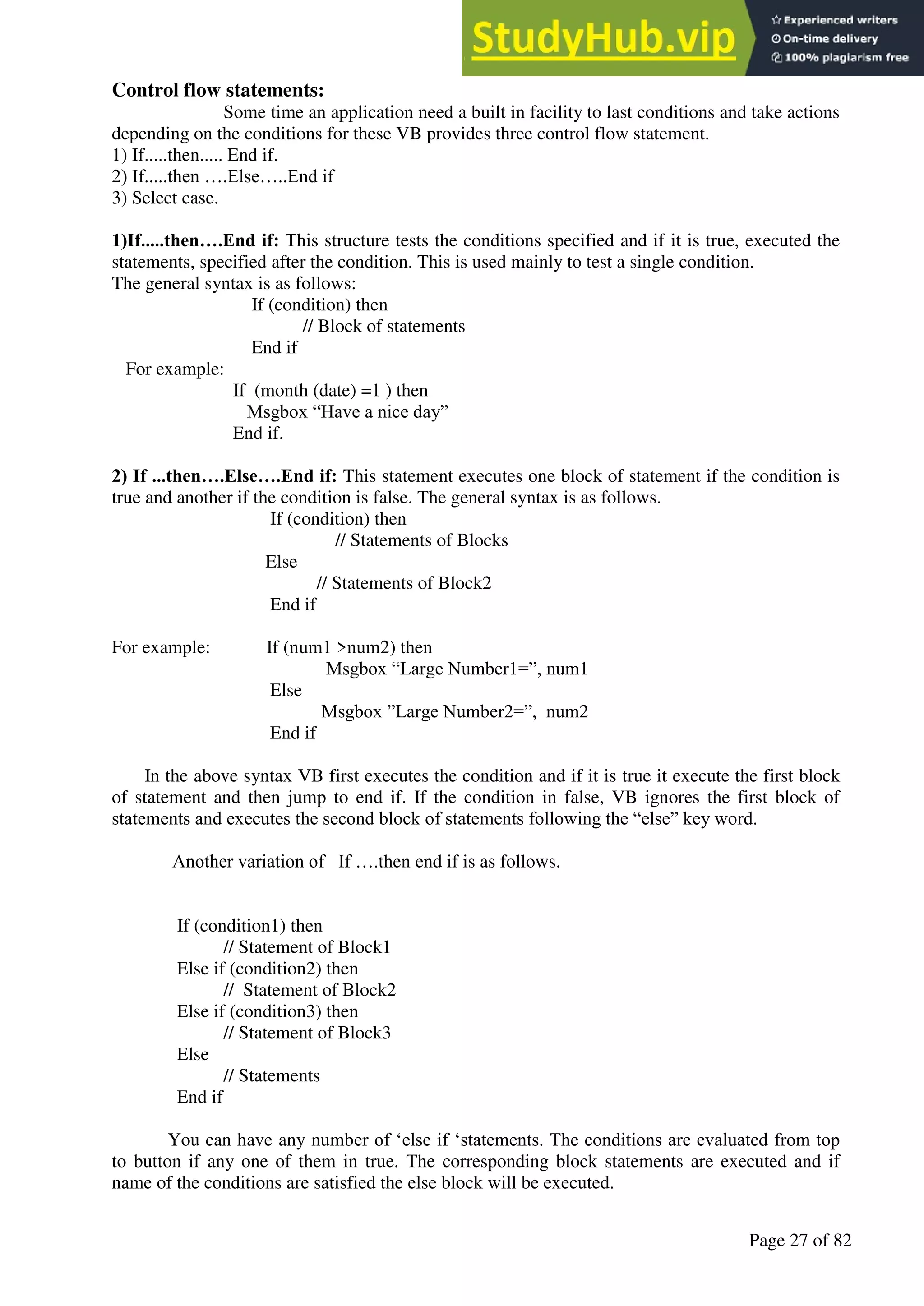 A Hand Book of Visual Basic 6.0
Page 27 of 82
Control flow statements:
Some time an application need a built in facility to last conditions and take actions
depending on the conditions for these VB provides three control flow statement.
1) If.....then..... End if.
2) If.....then ….Else…..End if
3) Select case.
1)If.....then….End if: This structure tests the conditions specified and if it is true, executed the
statements, specified after the condition. This is used mainly to test a single condition.
The general syntax is as follows:
If (condition) then
// Block of statements
End if
For example:
If (month (date) =1 ) then
Msgbox “Have a nice day”
End if.
2) If ...then….Else….End if: This statement executes one block of statement if the condition is
true and another if the condition is false. The general syntax is as follows.
If (condition) then
// Statements of Blocks
Else
// Statements of Block2
End if
For example: If (num1 >num2) then
Msgbox “Large Number1=”, num1
Else
Msgbox ”Large Number2=”, num2
End if
In the above syntax VB first executes the condition and if it is true it execute the first block
of statement and then jump to end if. If the condition in false, VB ignores the first block of
statements and executes the second block of statements following the “else” key word.
Another variation of If ….then end if is as follows.
If (condition1) then
// Statement of Block1
Else if (condition2) then
// Statement of Block2
Else if (condition3) then
// Statement of Block3
Else
// Statements
End if
You can have any number of ‘else if ‘statements. The conditions are evaluated from top
to button if any one of them in true. The corresponding block statements are executed and if
name of the conditions are satisfied the else block will be executed.
 