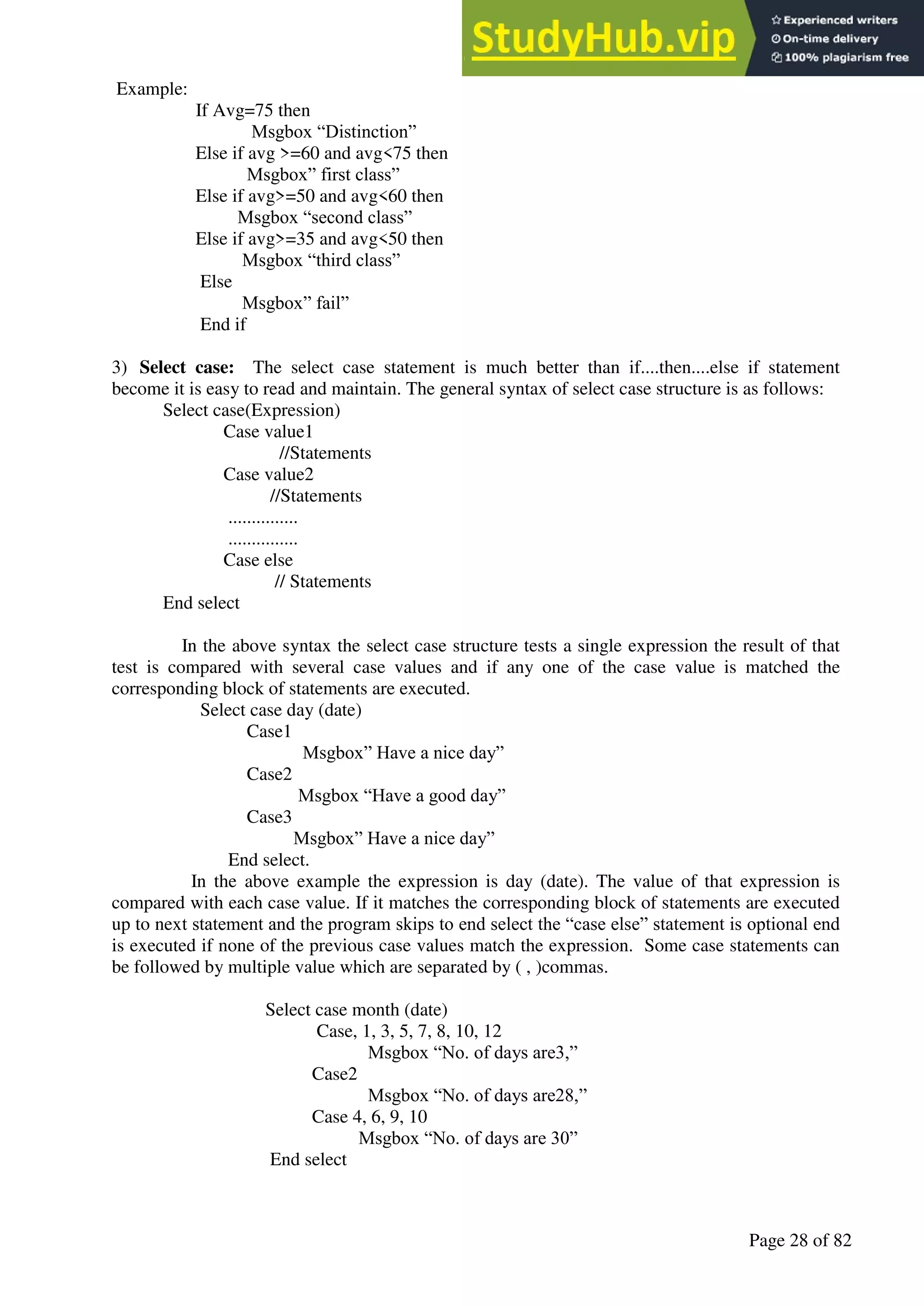 A Hand Book of Visual Basic 6.0
Page 28 of 82
Example:
If Avg=75 then
Msgbox “Distinction”
Else if avg >=60 and avg<75 then
Msgbox” first class”
Else if avg>=50 and avg<60 then
Msgbox “second class”
Else if avg>=35 and avg<50 then
Msgbox “third class”
Else
Msgbox” fail”
End if
3) Select case: The select case statement is much better than if....then....else if statement
become it is easy to read and maintain. The general syntax of select case structure is as follows:
Select case(Expression)
Case value1
//Statements
Case value2
//Statements
...............
...............
Case else
// Statements
End select
In the above syntax the select case structure tests a single expression the result of that
test is compared with several case values and if any one of the case value is matched the
corresponding block of statements are executed.
Select case day (date)
Case1
Msgbox” Have a nice day”
Case2
Msgbox “Have a good day”
Case3
Msgbox” Have a nice day”
End select.
In the above example the expression is day (date). The value of that expression is
compared with each case value. If it matches the corresponding block of statements are executed
up to next statement and the program skips to end select the “case else” statement is optional end
is executed if none of the previous case values match the expression. Some case statements can
be followed by multiple value which are separated by ( , )commas.
Select case month (date)
Case, 1, 3, 5, 7, 8, 10, 12
Msgbox “No. of days are3,”
Case2
Msgbox “No. of days are28,”
Case 4, 6, 9, 10
Msgbox “No. of days are 30”
End select
 