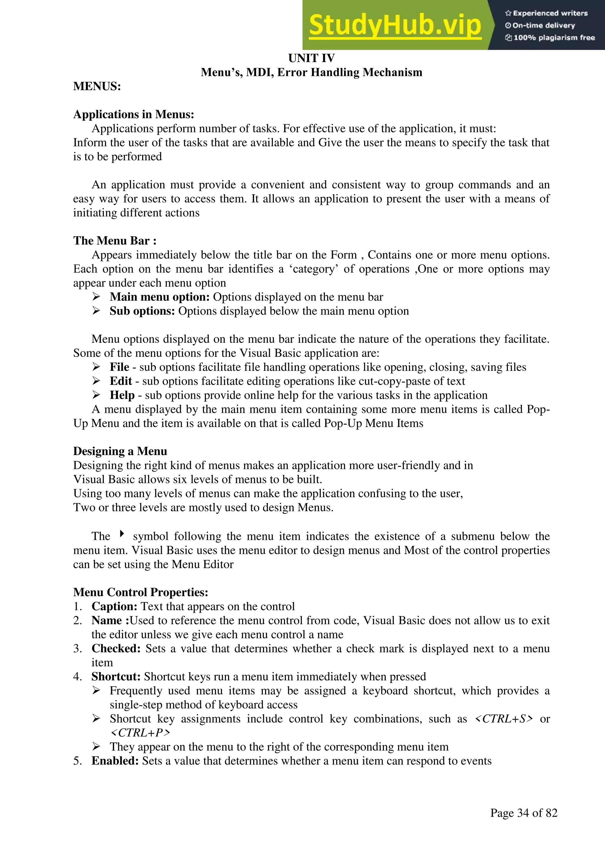 A Hand Book of Visual Basic 6.0
Page 34 of 82
UNIT IV
Menu’s, MDI, Error Handling Mechanism
MENUS:
Applications in Menus:
Applications perform number of tasks. For effective use of the application, it must:
Inform the user of the tasks that are available and Give the user the means to specify the task that
is to be performed
An application must provide a convenient and consistent way to group commands and an
easy way for users to access them. It allows an application to present the user with a means of
initiating different actions
The Menu Bar :
Appears immediately below the title bar on the Form , Contains one or more menu options.
Each option on the menu bar identifies a ‘category’ of operations ,One or more options may
appear under each menu option
➢ Main menu option: Options displayed on the menu bar
➢ Sub options: Options displayed below the main menu option
Menu options displayed on the menu bar indicate the nature of the operations they facilitate.
Some of the menu options for the Visual Basic application are:
➢ File - sub options facilitate file handling operations like opening, closing, saving files
➢ Edit - sub options facilitate editing operations like cut-copy-paste of text
➢ Help - sub options provide online help for the various tasks in the application
A menu displayed by the main menu item containing some more menu items is called Pop-
Up Menu and the item is available on that is called Pop-Up Menu Items
Designing a Menu
Designing the right kind of menus makes an application more user-friendly and in
Visual Basic allows six levels of menus to be built.
Using too many levels of menus can make the application confusing to the user,
Two or three levels are mostly used to design Menus.
The  symbol following the menu item indicates the existence of a submenu below the
menu item. Visual Basic uses the menu editor to design menus and Most of the control properties
can be set using the Menu Editor
Menu Control Properties:
1. Caption: Text that appears on the control
2. Name :Used to reference the menu control from code, Visual Basic does not allow us to exit
the editor unless we give each menu control a name
3. Checked: Sets a value that determines whether a check mark is displayed next to a menu
item
4. Shortcut: Shortcut keys run a menu item immediately when pressed
➢ Frequently used menu items may be assigned a keyboard shortcut, which provides a
single-step method of keyboard access
➢ Shortcut key assignments include control key combinations, such as <CTRL+S> or
<CTRL+P>
➢ They appear on the menu to the right of the corresponding menu item
5. Enabled: Sets a value that determines whether a menu item can respond to events
 