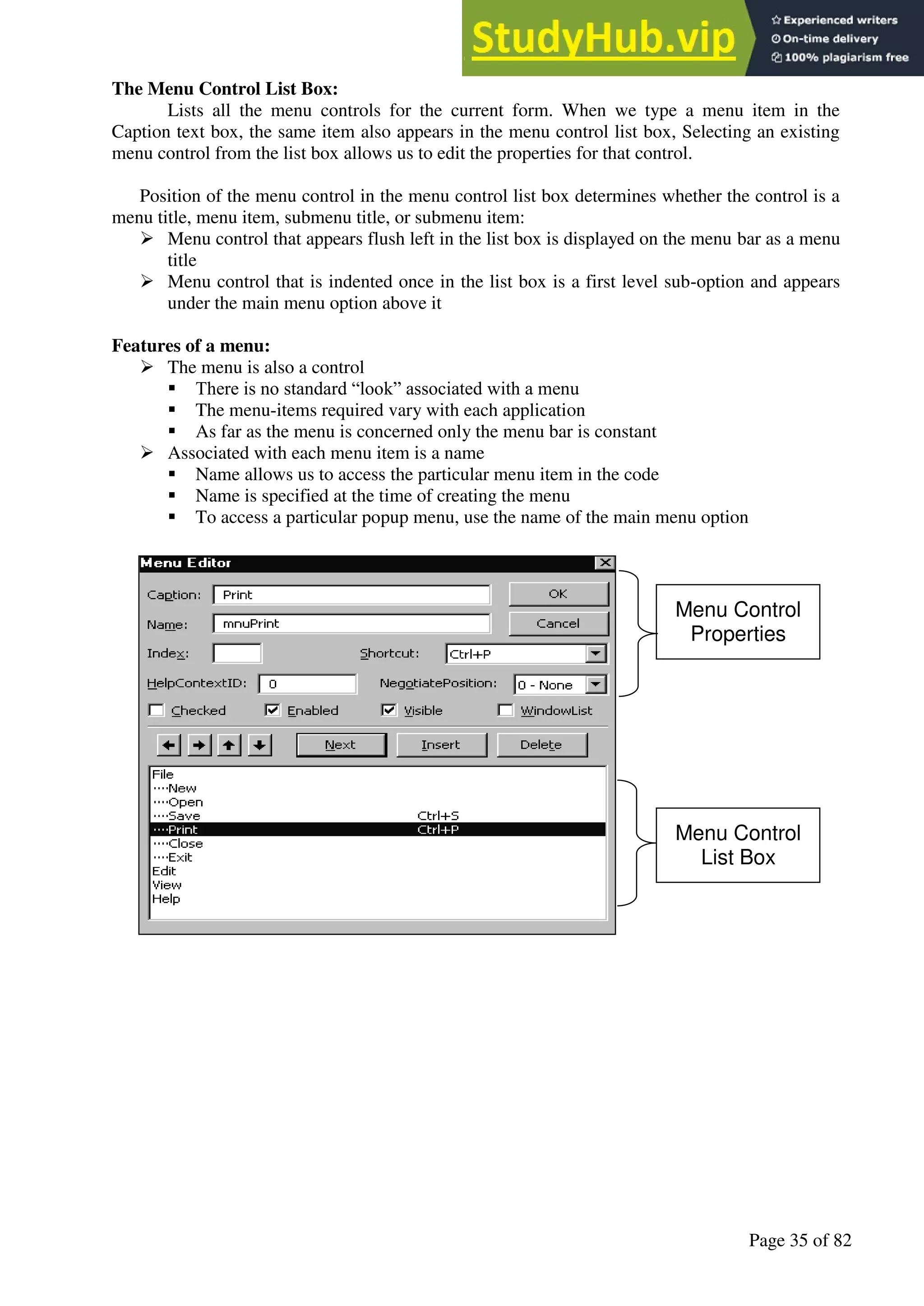A Hand Book of Visual Basic 6.0
Page 35 of 82
The Menu Control List Box:
Lists all the menu controls for the current form. When we type a menu item in the
Caption text box, the same item also appears in the menu control list box, Selecting an existing
menu control from the list box allows us to edit the properties for that control.
Position of the menu control in the menu control list box determines whether the control is a
menu title, menu item, submenu title, or submenu item:
➢ Menu control that appears flush left in the list box is displayed on the menu bar as a menu
title
➢ Menu control that is indented once in the list box is a first level sub-option and appears
under the main menu option above it
Features of a menu:
➢ The menu is also a control
▪ There is no standard “look” associated with a menu
▪ The menu-items required vary with each application
▪ As far as the menu is concerned only the menu bar is constant
➢ Associated with each menu item is a name
▪ Name allows us to access the particular menu item in the code
▪ Name is specified at the time of creating the menu
▪ To access a particular popup menu, use the name of the main menu option
Menu Control
Properties
Menu Control
List Box
 