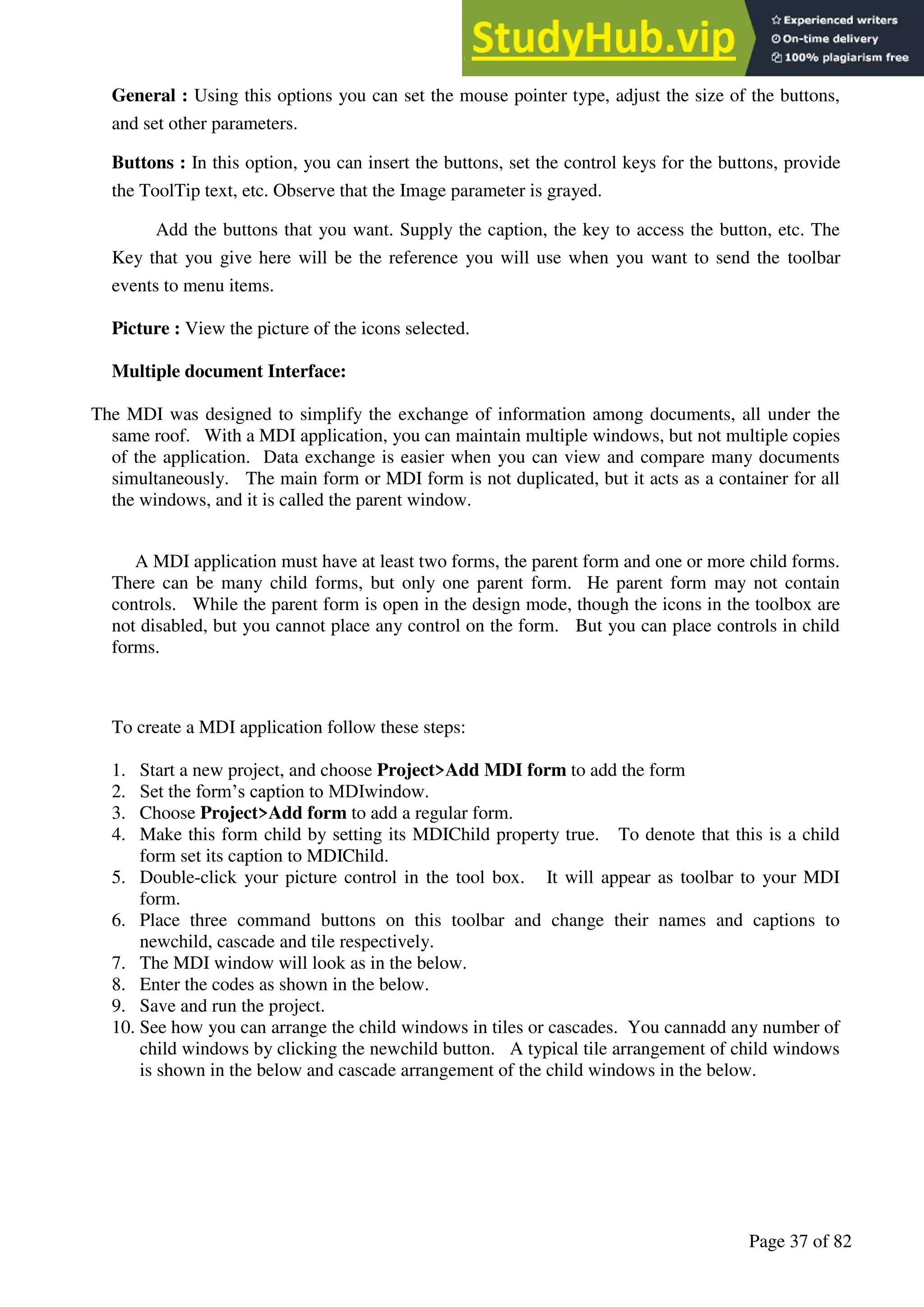 A Hand Book of Visual Basic 6.0
Page 37 of 82
General : Using this options you can set the mouse pointer type, adjust the size of the buttons,
and set other parameters.
Buttons : In this option, you can insert the buttons, set the control keys for the buttons, provide
the ToolTip text, etc. Observe that the Image parameter is grayed.
Add the buttons that you want. Supply the caption, the key to access the button, etc. The
Key that you give here will be the reference you will use when you want to send the toolbar
events to menu items.
Picture : View the picture of the icons selected.
Multiple document Interface:
The MDI was designed to simplify the exchange of information among documents, all under the
same roof. With a MDI application, you can maintain multiple windows, but not multiple copies
of the application. Data exchange is easier when you can view and compare many documents
simultaneously. The main form or MDI form is not duplicated, but it acts as a container for all
the windows, and it is called the parent window.
A MDI application must have at least two forms, the parent form and one or more child forms.
There can be many child forms, but only one parent form. He parent form may not contain
controls. While the parent form is open in the design mode, though the icons in the toolbox are
not disabled, but you cannot place any control on the form. But you can place controls in child
forms.
To create a MDI application follow these steps:
1. Start a new project, and choose Project>Add MDI form to add the form
2. Set the form’s caption to MDIwindow.
3. Choose Project>Add form to add a regular form.
4. Make this form child by setting its MDIChild property true. To denote that this is a child
form set its caption to MDIChild.
5. Double-click your picture control in the tool box. It will appear as toolbar to your MDI
form.
6. Place three command buttons on this toolbar and change their names and captions to
newchild, cascade and tile respectively.
7. The MDI window will look as in the below.
8. Enter the codes as shown in the below.
9. Save and run the project.
10. See how you can arrange the child windows in tiles or cascades. You cannadd any number of
child windows by clicking the newchild button. A typical tile arrangement of child windows
is shown in the below and cascade arrangement of the child windows in the below.
 