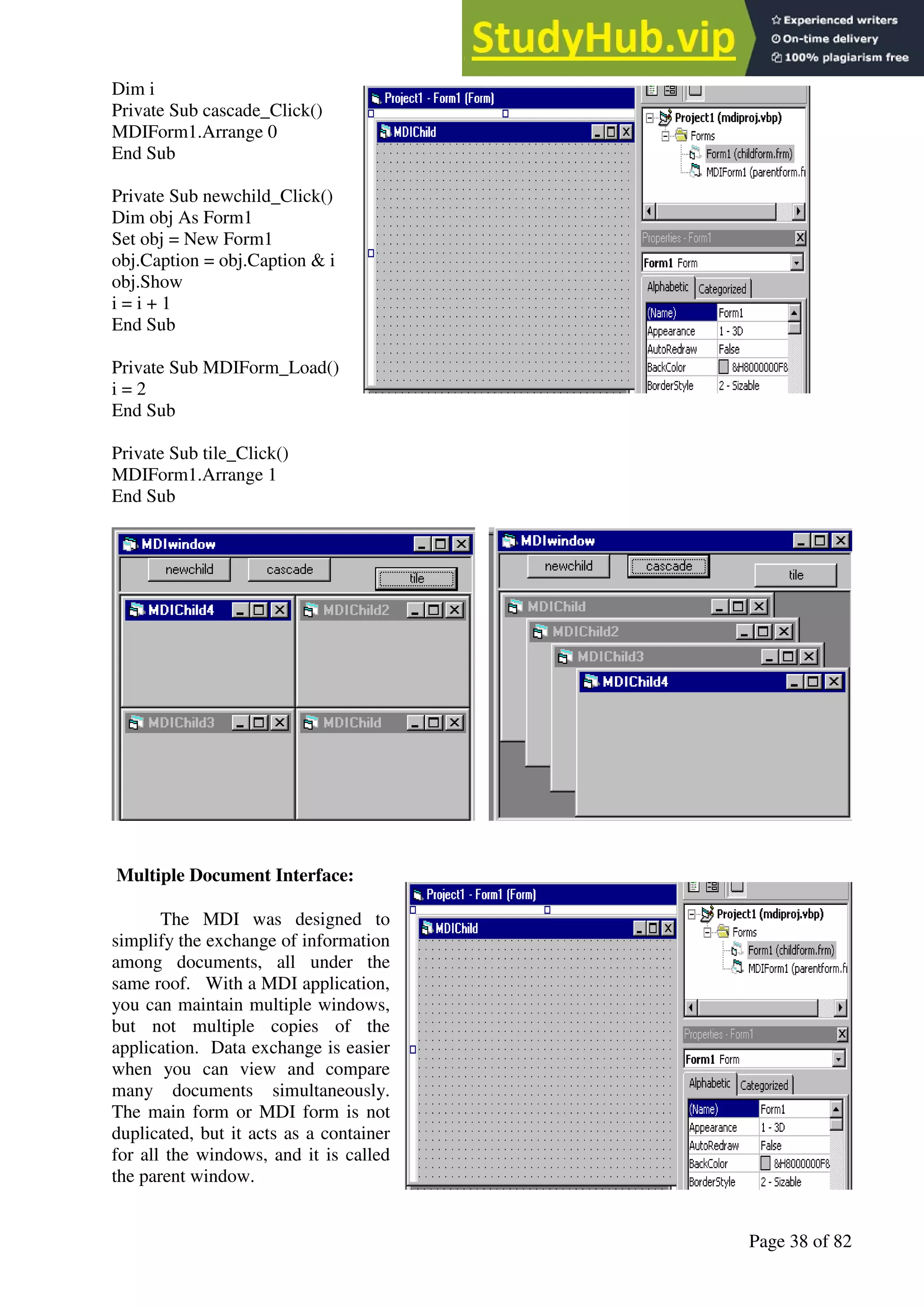 A Hand Book of Visual Basic 6.0
Page 38 of 82
Dim i
Private Sub cascade_Click()
MDIForm1.Arrange 0
End Sub
Private Sub newchild_Click()
Dim obj As Form1
Set obj = New Form1
obj.Caption = obj.Caption & i
obj.Show
i = i + 1
End Sub
Private Sub MDIForm_Load()
i = 2
End Sub
Private Sub tile_Click()
MDIForm1.Arrange 1
End Sub
Multiple Document Interface:
The MDI was designed to
simplify the exchange of information
among documents, all under the
same roof. With a MDI application,
you can maintain multiple windows,
but not multiple copies of the
application. Data exchange is easier
when you can view and compare
many documents simultaneously.
The main form or MDI form is not
duplicated, but it acts as a container
for all the windows, and it is called
the parent window.
 
