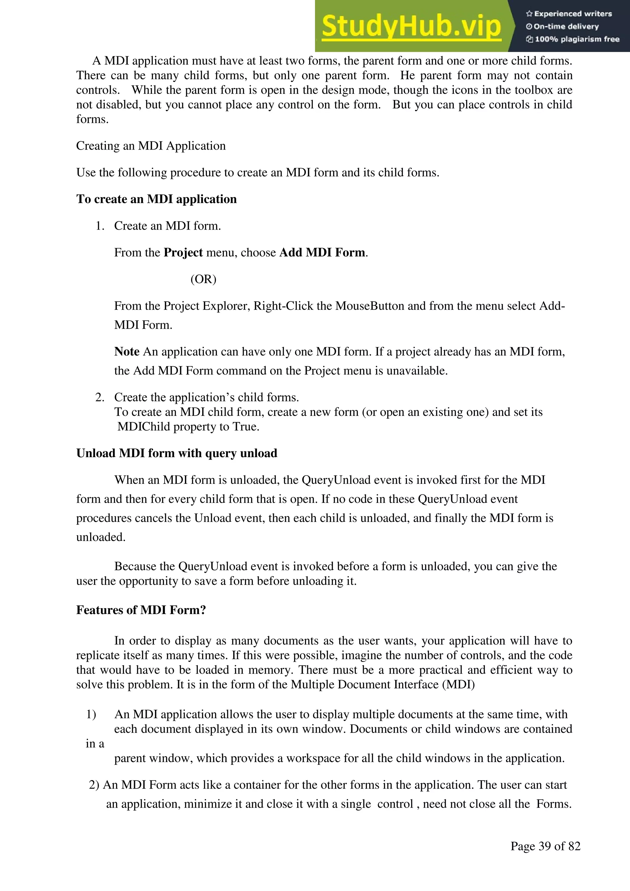 A Hand Book of Visual Basic 6.0
Page 39 of 82
A MDI application must have at least two forms, the parent form and one or more child forms.
There can be many child forms, but only one parent form. He parent form may not contain
controls. While the parent form is open in the design mode, though the icons in the toolbox are
not disabled, but you cannot place any control on the form. But you can place controls in child
forms.
Creating an MDI Application
Use the following procedure to create an MDI form and its child forms.
To create an MDI application
1. Create an MDI form.
From the Project menu, choose Add MDI Form.
(OR)
From the Project Explorer, Right-Click the MouseButton and from the menu select Add-
MDI Form.
Note An application can have only one MDI form. If a project already has an MDI form,
the Add MDI Form command on the Project menu is unavailable.
2. Create the application’s child forms.
To create an MDI child form, create a new form (or open an existing one) and set its
MDIChild property to True.
Unload MDI form with query unload
When an MDI form is unloaded, the QueryUnload event is invoked first for the MDI
form and then for every child form that is open. If no code in these QueryUnload event
procedures cancels the Unload event, then each child is unloaded, and finally the MDI form is
unloaded.
Because the QueryUnload event is invoked before a form is unloaded, you can give the
user the opportunity to save a form before unloading it.
Features of MDI Form?
In order to display as many documents as the user wants, your application will have to
replicate itself as many times. If this were possible, imagine the number of controls, and the code
that would have to be loaded in memory. There must be a more practical and efficient way to
solve this problem. It is in the form of the Multiple Document Interface (MDI)
1) An MDI application allows the user to display multiple documents at the same time, with
each document displayed in its own window. Documents or child windows are contained
in a
parent window, which provides a workspace for all the child windows in the application.
2) An MDI Form acts like a container for the other forms in the application. The user can start
an application, minimize it and close it with a single control , need not close all the Forms.
 