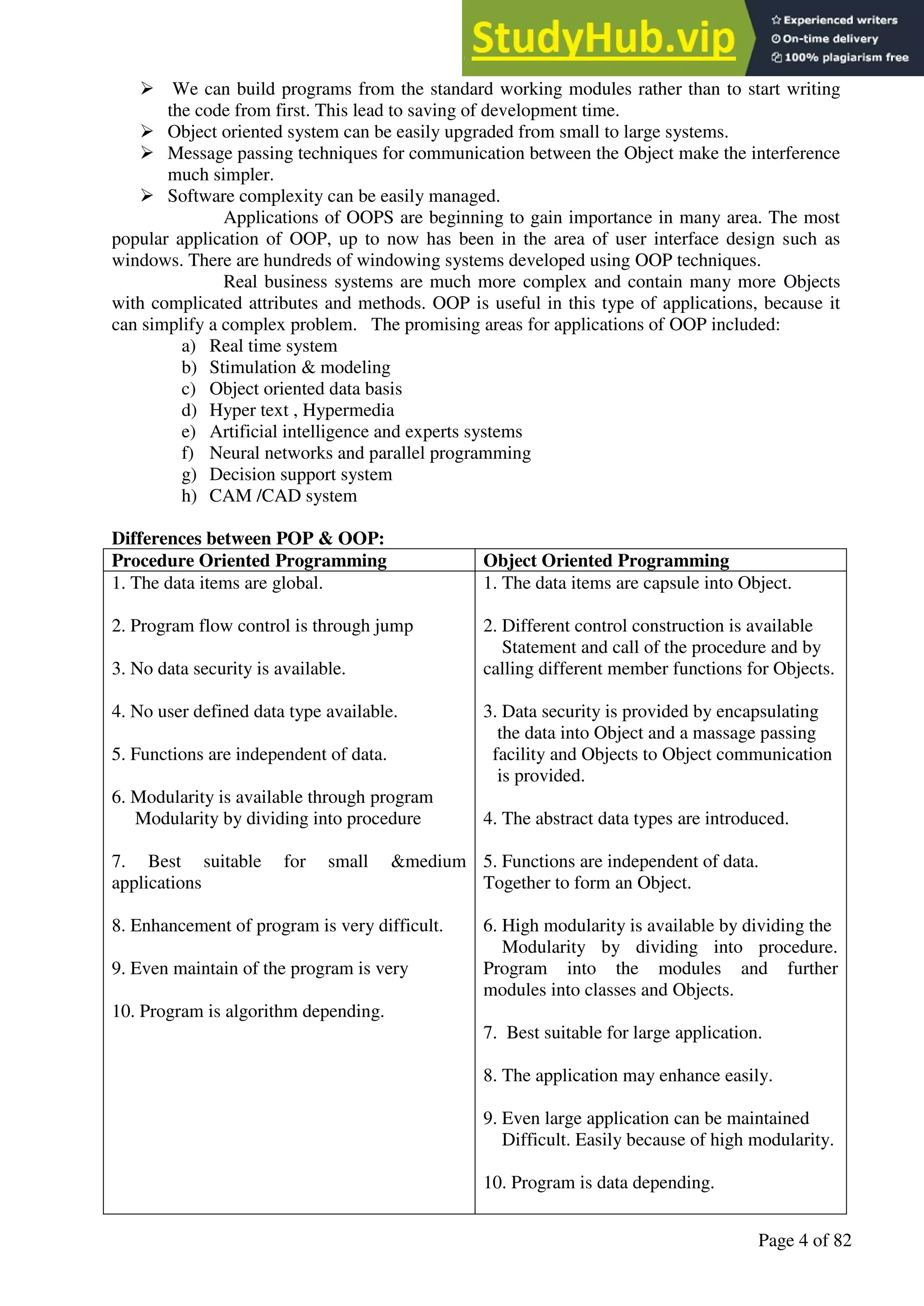 A Hand Book of Visual Basic 6.0
Page 4 of 82
➢ We can build programs from the standard working modules rather than to start writing
the code from first. This lead to saving of development time.
➢ Object oriented system can be easily upgraded from small to large systems.
➢ Message passing techniques for communication between the Object make the interference
much simpler.
➢ Software complexity can be easily managed.
Applications of OOPS are beginning to gain importance in many area. The most
popular application of OOP, up to now has been in the area of user interface design such as
windows. There are hundreds of windowing systems developed using OOP techniques.
Real business systems are much more complex and contain many more Objects
with complicated attributes and methods. OOP is useful in this type of applications, because it
can simplify a complex problem. The promising areas for applications of OOP included:
a) Real time system
b) Stimulation & modeling
c) Object oriented data basis
d) Hyper text , Hypermedia
e) Artificial intelligence and experts systems
f) Neural networks and parallel programming
g) Decision support system
h) CAM /CAD system
Differences between POP & OOP:
Procedure Oriented Programming Object Oriented Programming
1. The data items are global.
2. Program flow control is through jump
3. No data security is available.
4. No user defined data type available.
5. Functions are independent of data.
6. Modularity is available through program
Modularity by dividing into procedure
7. Best suitable for small &medium
applications
8. Enhancement of program is very difficult.
9. Even maintain of the program is very
10. Program is algorithm depending.
1. The data items are capsule into Object.
2. Different control construction is available
Statement and call of the procedure and by
calling different member functions for Objects.
3. Data security is provided by encapsulating
the data into Object and a massage passing
facility and Objects to Object communication
is provided.
4. The abstract data types are introduced.
5. Functions are independent of data.
Together to form an Object.
6. High modularity is available by dividing the
Modularity by dividing into procedure.
Program into the modules and further
modules into classes and Objects.
7. Best suitable for large application.
8. The application may enhance easily.
9. Even large application can be maintained
Difficult. Easily because of high modularity.
10. Program is data depending.
 