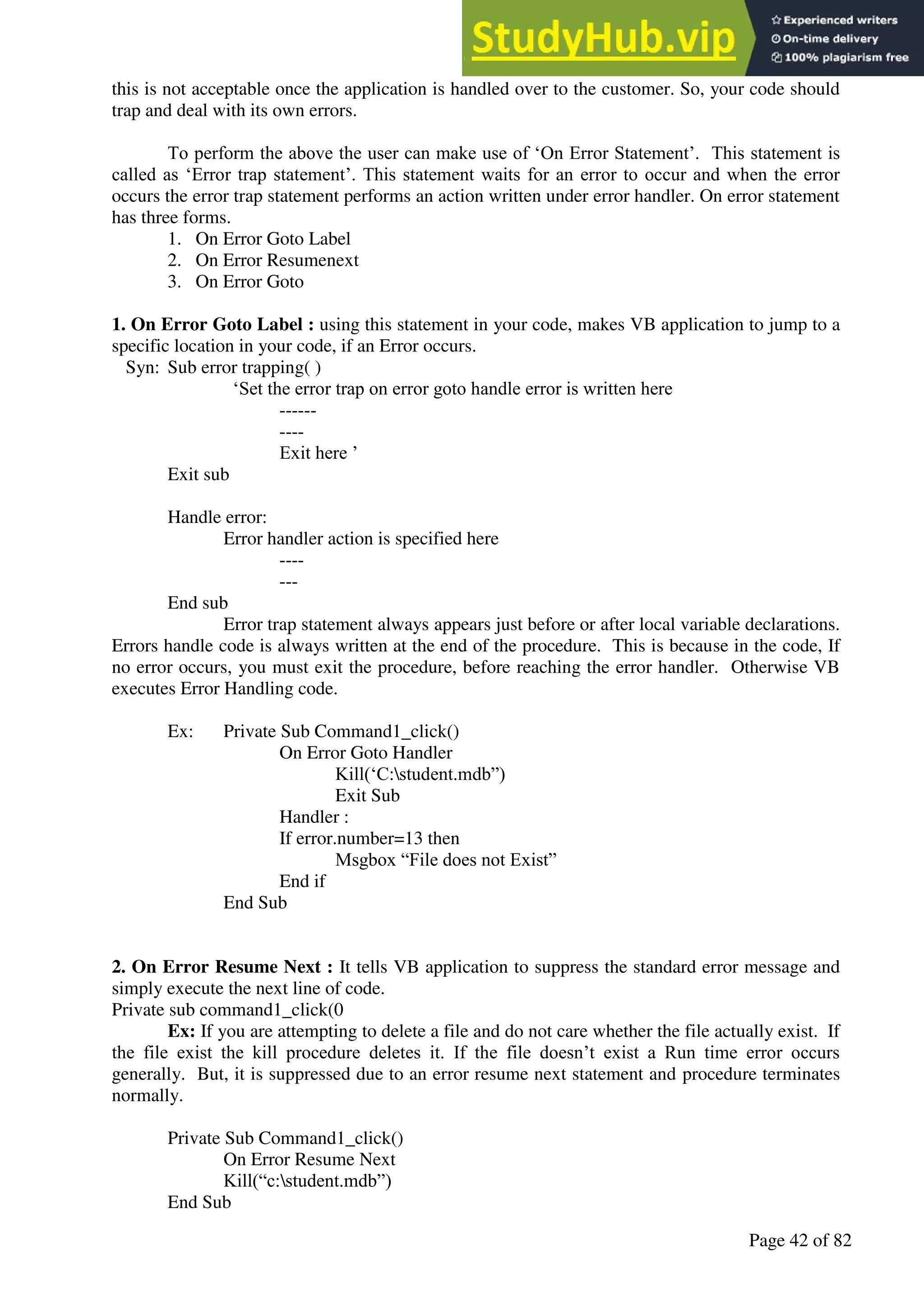 A Hand Book of Visual Basic 6.0
Page 42 of 82
this is not acceptable once the application is handled over to the customer. So, your code should
trap and deal with its own errors.
To perform the above the user can make use of ‘On Error Statement’. This statement is
called as ‘Error trap statement’. This statement waits for an error to occur and when the error
occurs the error trap statement performs an action written under error handler. On error statement
has three forms.
1. On Error Goto Label
2. On Error Resumenext
3. On Error Goto
1. On Error Goto Label : using this statement in your code, makes VB application to jump to a
specific location in your code, if an Error occurs.
Syn: Sub error trapping( )
‘Set the error trap on error goto handle error is written here
------
----
Exit here ’
Exit sub
Handle error:
Error handler action is specified here
----
---
End sub
Error trap statement always appears just before or after local variable declarations.
Errors handle code is always written at the end of the procedure. This is because in the code, If
no error occurs, you must exit the procedure, before reaching the error handler. Otherwise VB
executes Error Handling code.
Ex: Private Sub Command1_click()
On Error Goto Handler
Kill(‘C:student.mdb”)
Exit Sub
Handler :
If error.number=13 then
Msgbox “File does not Exist”
End if
End Sub
2. On Error Resume Next : It tells VB application to suppress the standard error message and
simply execute the next line of code.
Private sub command1_click(0
Ex: If you are attempting to delete a file and do not care whether the file actually exist. If
the file exist the kill procedure deletes it. If the file doesn’t exist a Run time error occurs
generally. But, it is suppressed due to an error resume next statement and procedure terminates
normally.
Private Sub Command1_click()
On Error Resume Next
Kill(“c:student.mdb”)
End Sub
 
