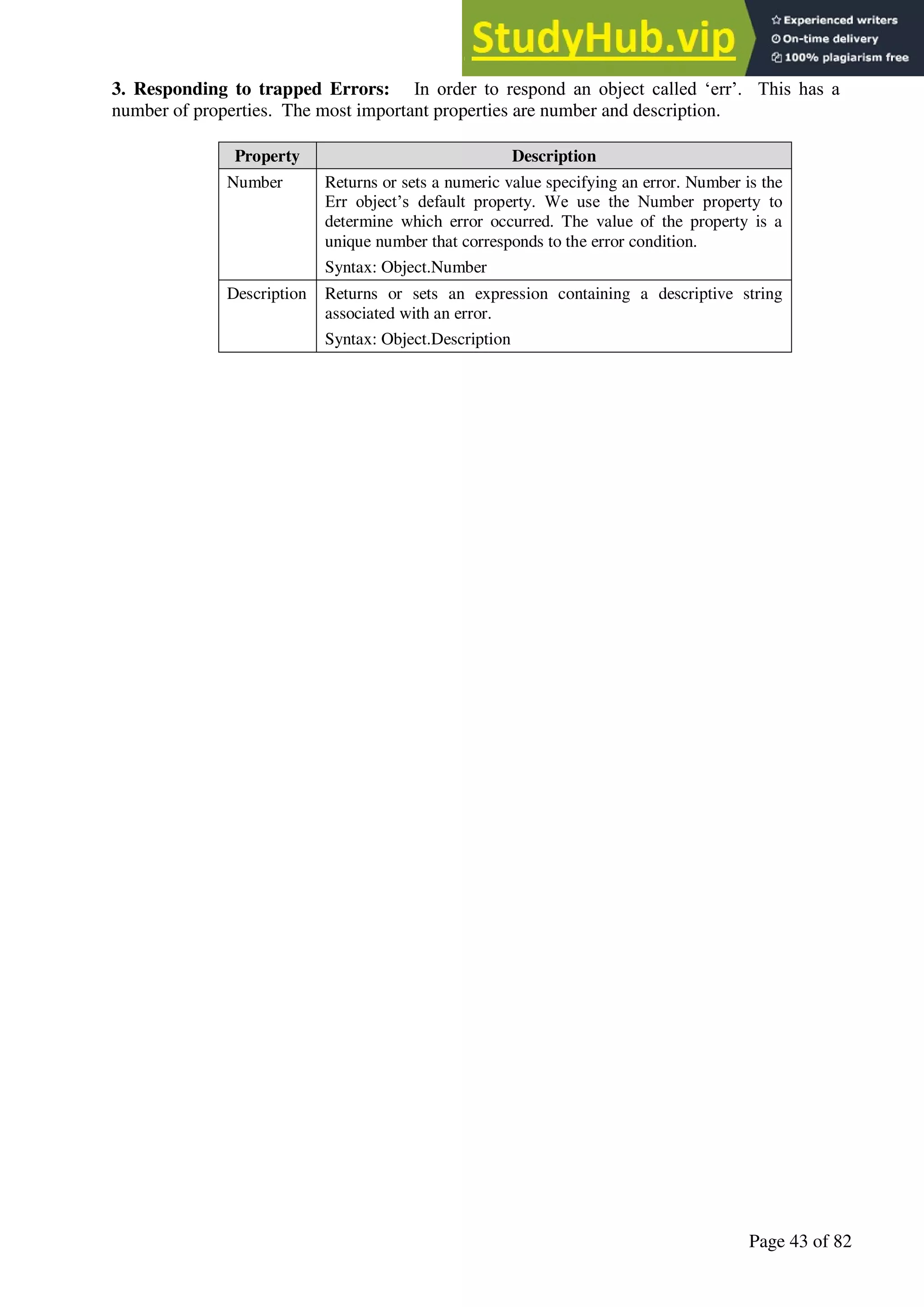A Hand Book of Visual Basic 6.0
Page 43 of 82
3. Responding to trapped Errors: In order to respond an object called ‘err’. This has a
number of properties. The most important properties are number and description.
Property Description
Number Returns or sets a numeric value specifying an error. Number is the
Err object’s default property. We use the Number property to
determine which error occurred. The value of the property is a
unique number that corresponds to the error condition.
Syntax: Object.Number
Description Returns or sets an expression containing a descriptive string
associated with an error.
Syntax: Object.Description
 
