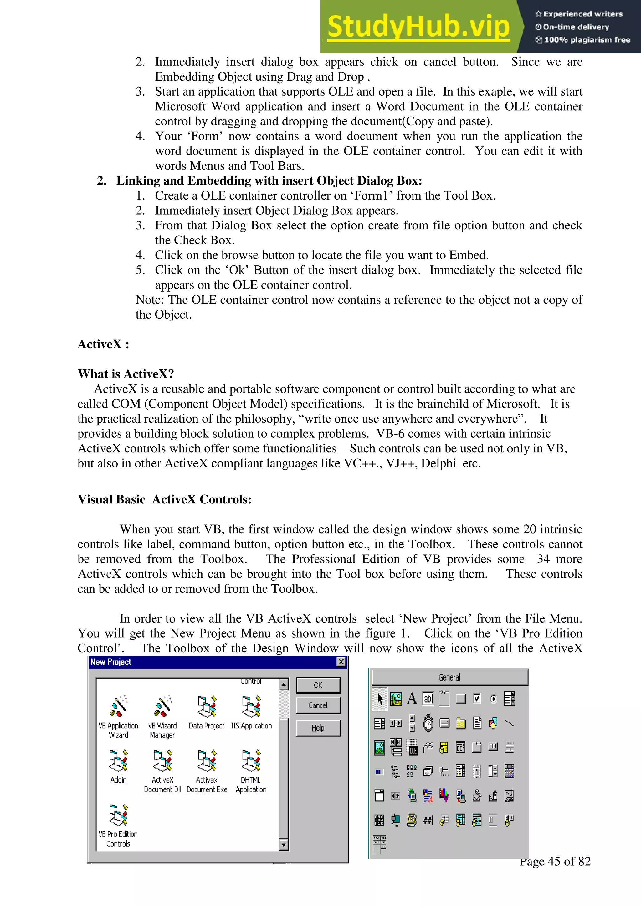A Hand Book of Visual Basic 6.0
Page 45 of 82
2. Immediately insert dialog box appears chick on cancel button. Since we are
Embedding Object using Drag and Drop .
3. Start an application that supports OLE and open a file. In this exaple, we will start
Microsoft Word application and insert a Word Document in the OLE container
control by dragging and dropping the document(Copy and paste).
4. Your ‘Form’ now contains a word document when you run the application the
word document is displayed in the OLE container control. You can edit it with
words Menus and Tool Bars.
2. Linking and Embedding with insert Object Dialog Box:
1. Create a OLE container controller on ‘Form1’ from the Tool Box.
2. Immediately insert Object Dialog Box appears.
3. From that Dialog Box select the option create from file option button and check
the Check Box.
4. Click on the browse button to locate the file you want to Embed.
5. Click on the ‘Ok’ Button of the insert dialog box. Immediately the selected file
appears on the OLE container control.
Note: The OLE container control now contains a reference to the object not a copy of
the Object.
ActiveX :
What is ActiveX?
ActiveX is a reusable and portable software component or control built according to what are
called COM (Component Object Model) specifications. It is the brainchild of Microsoft. It is
the practical realization of the philosophy, “write once use anywhere and everywhere”. It
provides a building block solution to complex problems. VB-6 comes with certain intrinsic
ActiveX controls which offer some functionalities Such controls can be used not only in VB,
but also in other ActiveX compliant languages like VC++., VJ++, Delphi etc.
Visual Basic ActiveX Controls:
When you start VB, the first window called the design window shows some 20 intrinsic
controls like label, command button, option button etc., in the Toolbox. These controls cannot
be removed from the Toolbox. The Professional Edition of VB provides some 34 more
ActiveX controls which can be brought into the Tool box before using them. These controls
can be added to or removed from the Toolbox.
In order to view all the VB ActiveX controls select ‘New Project’ from the File Menu.
You will get the New Project Menu as shown in the figure 1. Click on the ‘VB Pro Edition
Control’. The Toolbox of the Design Window will now show the icons of all the ActiveX
 