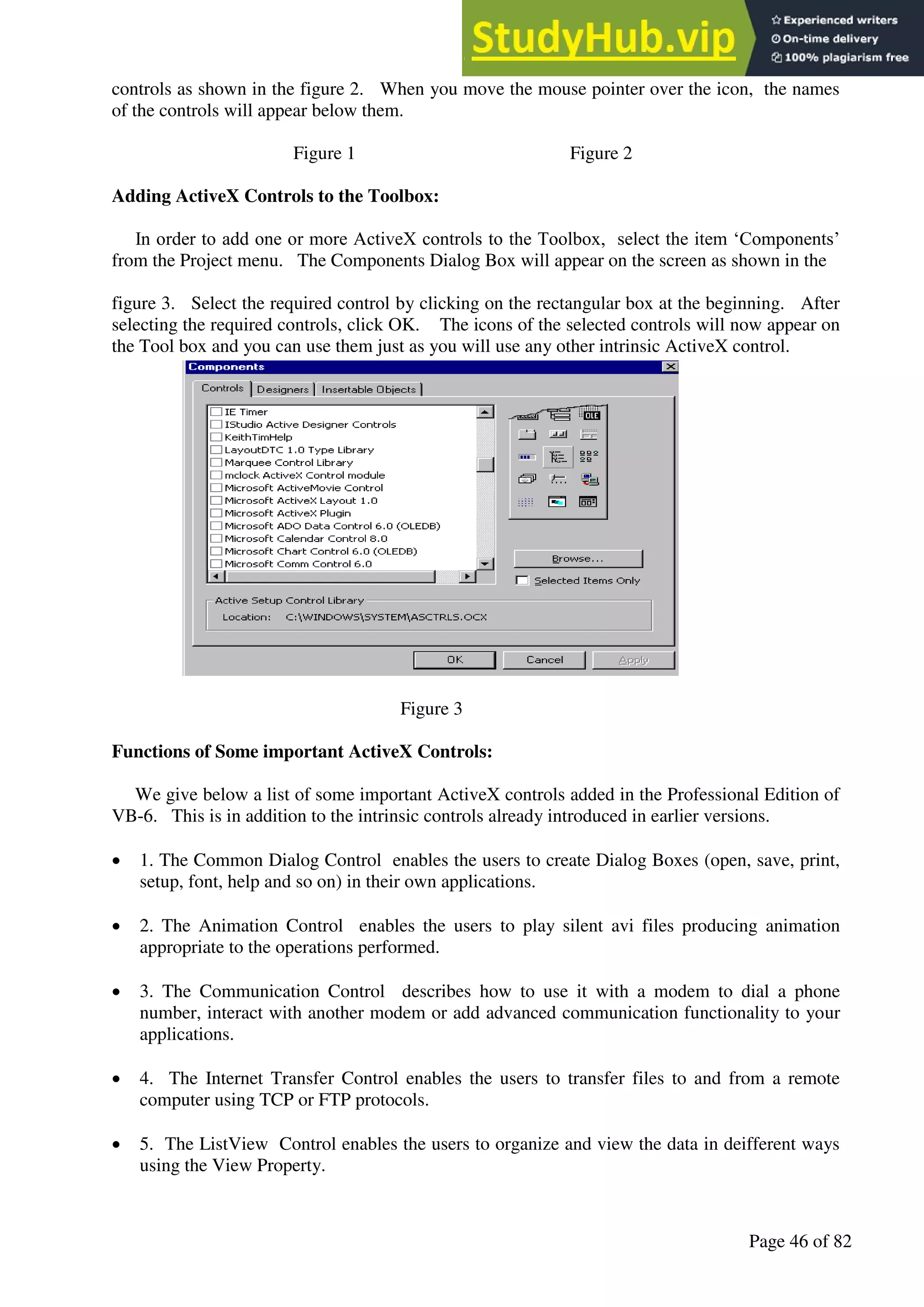 A Hand Book of Visual Basic 6.0
Page 46 of 82
controls as shown in the figure 2. When you move the mouse pointer over the icon, the names
of the controls will appear below them.
Figure 1 Figure 2
Adding ActiveX Controls to the Toolbox:
In order to add one or more ActiveX controls to the Toolbox, select the item ‘Components’
from the Project menu. The Components Dialog Box will appear on the screen as shown in the
figure 3. Select the required control by clicking on the rectangular box at the beginning. After
selecting the required controls, click OK. The icons of the selected controls will now appear on
the Tool box and you can use them just as you will use any other intrinsic ActiveX control.
Figure 3
Functions of Some important ActiveX Controls:
We give below a list of some important ActiveX controls added in the Professional Edition of
VB-6. This is in addition to the intrinsic controls already introduced in earlier versions.
• 1. The Common Dialog Control enables the users to create Dialog Boxes (open, save, print,
setup, font, help and so on) in their own applications.
• 2. The Animation Control enables the users to play silent avi files producing animation
appropriate to the operations performed.
• 3. The Communication Control describes how to use it with a modem to dial a phone
number, interact with another modem or add advanced communication functionality to your
applications.
• 4. The Internet Transfer Control enables the users to transfer files to and from a remote
computer using TCP or FTP protocols.
• 5. The ListView Control enables the users to organize and view the data in deifferent ways
using the View Property.
 