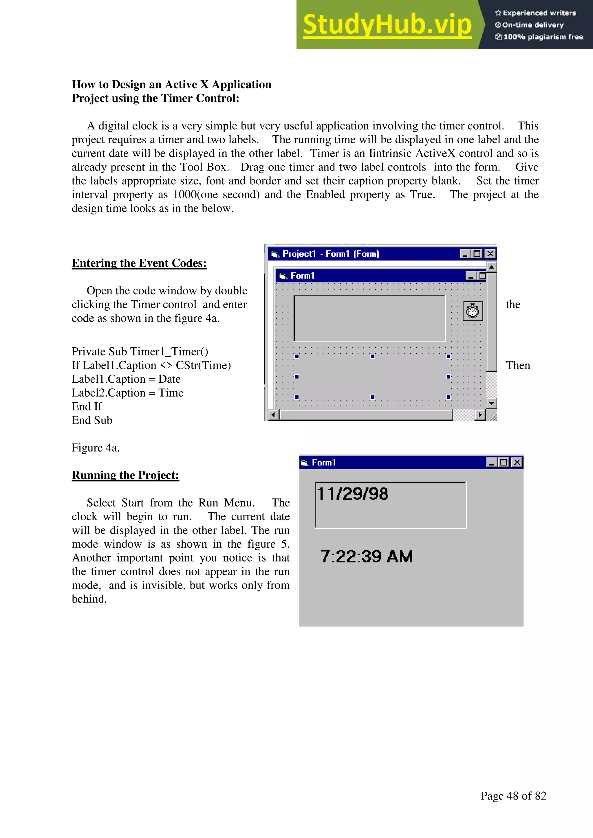 A Hand Book of Visual Basic 6.0
Page 48 of 82
How to Design an Active X Application
Project using the Timer Control:
A digital clock is a very simple but very useful application involving the timer control. This
project requires a timer and two labels. The running time will be displayed in one label and the
current date will be displayed in the other label. Timer is an Iintrinsic ActiveX control and so is
already present in the Tool Box. Drag one timer and two label controls into the form. Give
the labels appropriate size, font and border and set their caption property blank. Set the timer
interval property as 1000(one second) and the Enabled property as True. The project at the
design time looks as in the below.
Entering the Event Codes:
Open the code window by double
clicking the Timer control and enter the
code as shown in the figure 4a.
Private Sub Timer1_Timer()
If Label1.Caption <> CStr(Time) Then
Label1.Caption = Date
Label2.Caption = Time
End If
End Sub
Figure 4a.
Running the Project:
Select Start from the Run Menu. The
clock will begin to run. The current date
will be displayed in the other label. The run
mode window is as shown in the figure 5.
Another important point you notice is that
the timer control does not appear in the run
mode, and is invisible, but works only from
behind.
 