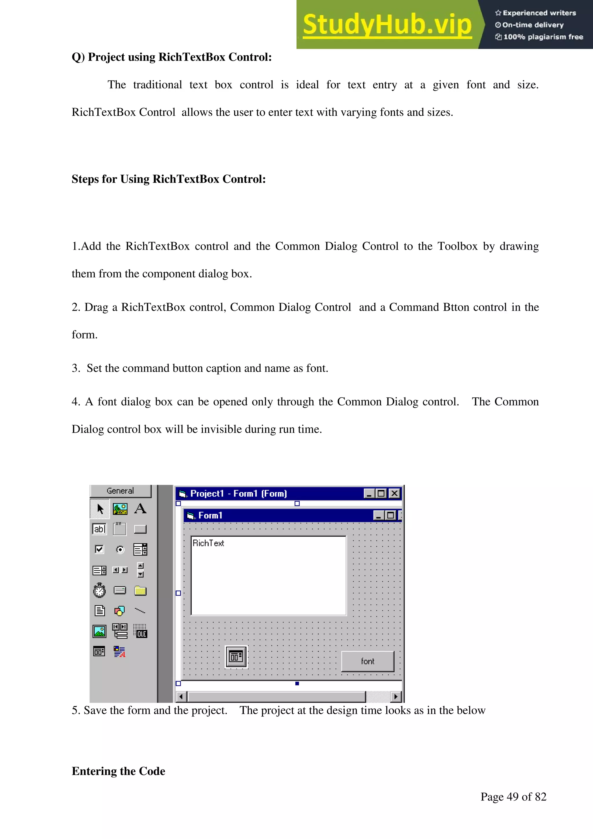 A Hand Book of Visual Basic 6.0
Page 49 of 82
Q) Project using RichTextBox Control:
The traditional text box control is ideal for text entry at a given font and size.
RichTextBox Control allows the user to enter text with varying fonts and sizes.
Steps for Using RichTextBox Control:
1.Add the RichTextBox control and the Common Dialog Control to the Toolbox by drawing
them from the component dialog box.
2. Drag a RichTextBox control, Common Dialog Control and a Command Btton control in the
form.
3. Set the command button caption and name as font.
4. A font dialog box can be opened only through the Common Dialog control. The Common
Dialog control box will be invisible during run time.
5. Save the form and the project. The project at the design time looks as in the below
Entering the Code
 