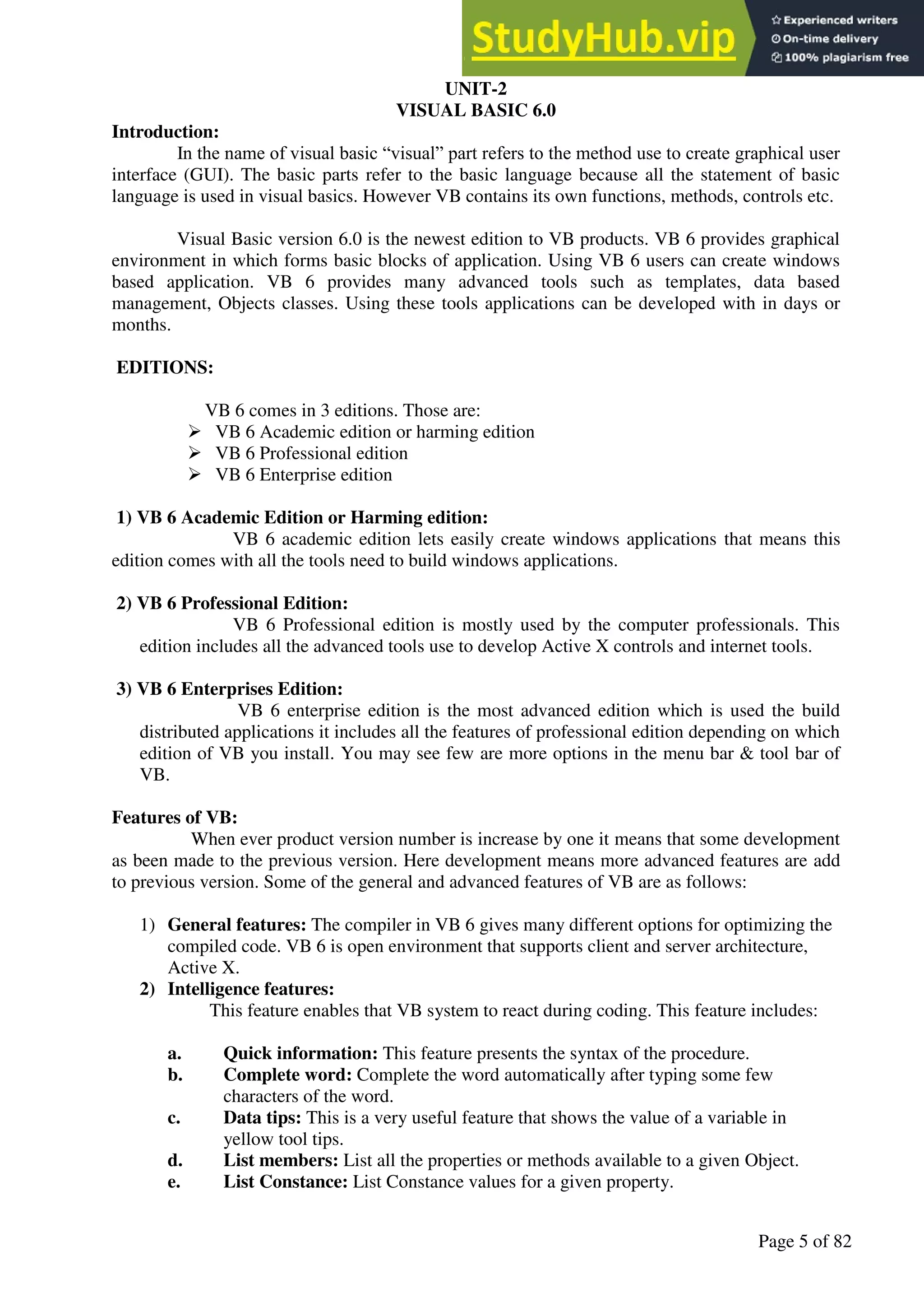 A Hand Book of Visual Basic 6.0
Page 5 of 82
UNIT-2
VISUAL BASIC 6.0
Introduction:
In the name of visual basic “visual” part refers to the method use to create graphical user
interface (GUI). The basic parts refer to the basic language because all the statement of basic
language is used in visual basics. However VB contains its own functions, methods, controls etc.
Visual Basic version 6.0 is the newest edition to VB products. VB 6 provides graphical
environment in which forms basic blocks of application. Using VB 6 users can create windows
based application. VB 6 provides many advanced tools such as templates, data based
management, Objects classes. Using these tools applications can be developed with in days or
months.
EDITIONS:
VB 6 comes in 3 editions. Those are:
➢ VB 6 Academic edition or harming edition
➢ VB 6 Professional edition
➢ VB 6 Enterprise edition
1) VB 6 Academic Edition or Harming edition:
VB 6 academic edition lets easily create windows applications that means this
edition comes with all the tools need to build windows applications.
2) VB 6 Professional Edition:
VB 6 Professional edition is mostly used by the computer professionals. This
edition includes all the advanced tools use to develop Active X controls and internet tools.
3) VB 6 Enterprises Edition:
VB 6 enterprise edition is the most advanced edition which is used the build
distributed applications it includes all the features of professional edition depending on which
edition of VB you install. You may see few are more options in the menu bar & tool bar of
VB.
Features of VB:
When ever product version number is increase by one it means that some development
as been made to the previous version. Here development means more advanced features are add
to previous version. Some of the general and advanced features of VB are as follows:
1) General features: The compiler in VB 6 gives many different options for optimizing the
compiled code. VB 6 is open environment that supports client and server architecture,
Active X.
2) Intelligence features:
This feature enables that VB system to react during coding. This feature includes:
a. Quick information: This feature presents the syntax of the procedure.
b. Complete word: Complete the word automatically after typing some few
characters of the word.
c. Data tips: This is a very useful feature that shows the value of a variable in
yellow tool tips.
d. List members: List all the properties or methods available to a given Object.
e. List Constance: List Constance values for a given property.
 
