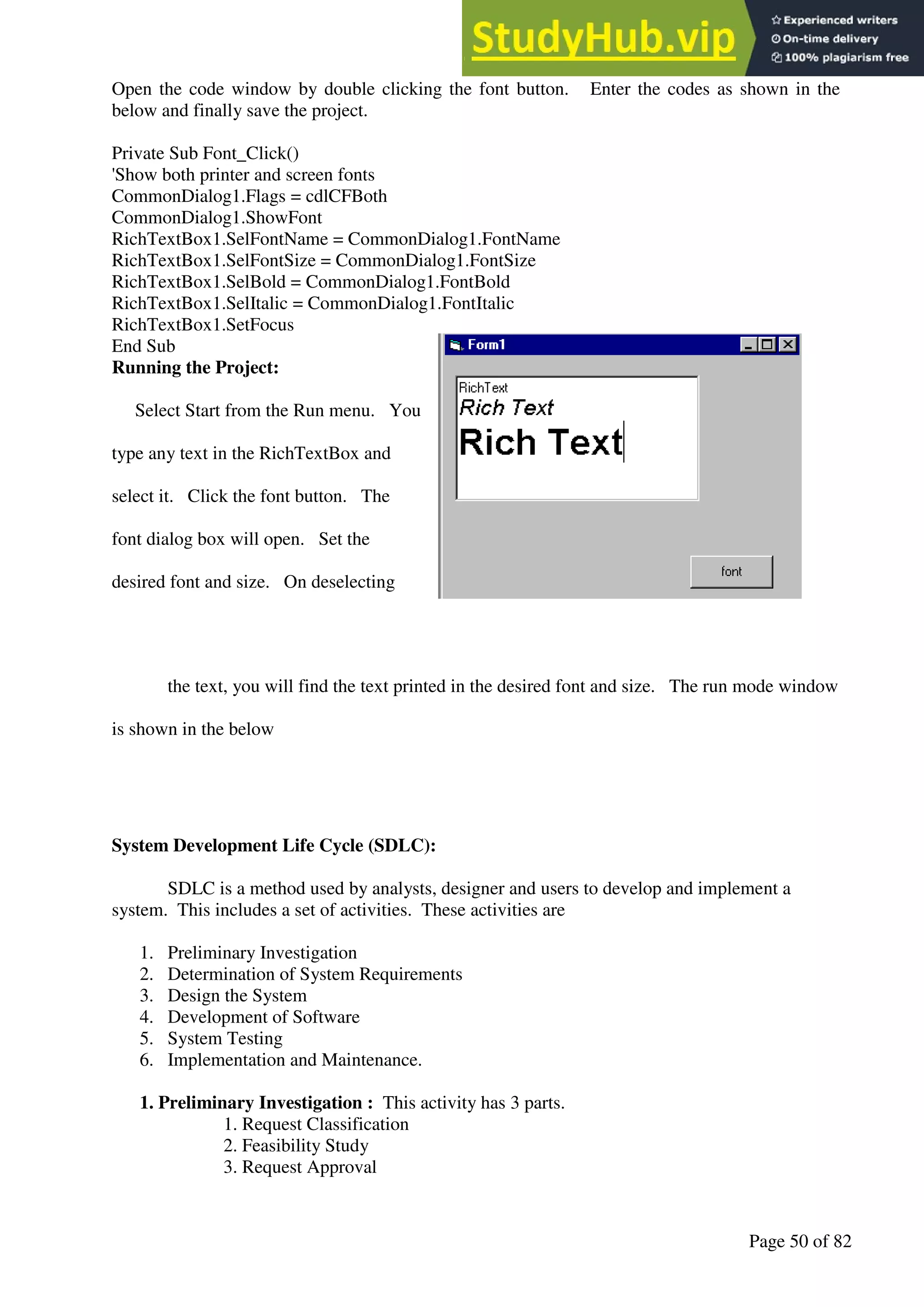 A Hand Book of Visual Basic 6.0
Page 50 of 82
Open the code window by double clicking the font button. Enter the codes as shown in the
below and finally save the project.
Private Sub Font_Click()
'Show both printer and screen fonts
CommonDialog1.Flags = cdlCFBoth
CommonDialog1.ShowFont
RichTextBox1.SelFontName = CommonDialog1.FontName
RichTextBox1.SelFontSize = CommonDialog1.FontSize
RichTextBox1.SelBold = CommonDialog1.FontBold
RichTextBox1.SelItalic = CommonDialog1.FontItalic
RichTextBox1.SetFocus
End Sub
Running the Project:
Select Start from the Run menu. You
type any text in the RichTextBox and
select it. Click the font button. The
font dialog box will open. Set the
desired font and size. On deselecting
the text, you will find the text printed in the desired font and size. The run mode window
is shown in the below
System Development Life Cycle (SDLC):
SDLC is a method used by analysts, designer and users to develop and implement a
system. This includes a set of activities. These activities are
1. Preliminary Investigation
2. Determination of System Requirements
3. Design the System
4. Development of Software
5. System Testing
6. Implementation and Maintenance.
1. Preliminary Investigation : This activity has 3 parts.
1. Request Classification
2. Feasibility Study
3. Request Approval
 