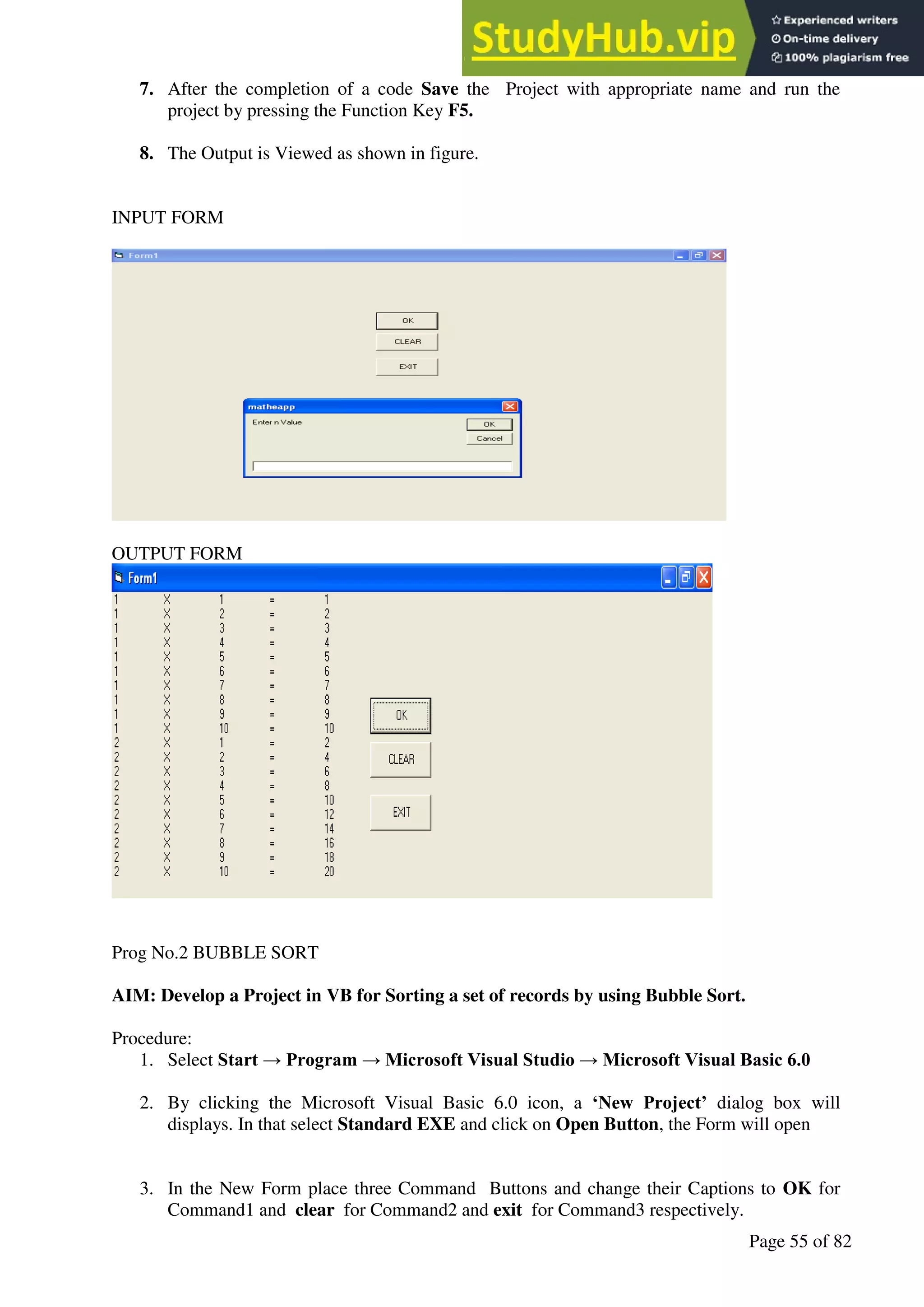 A Hand Book of Visual Basic 6.0
Page 55 of 82
7. After the completion of a code Save the Project with appropriate name and run the
project by pressing the Function Key F5.
8. The Output is Viewed as shown in figure.
INPUT FORM
OUTPUT FORM
Prog No.2 BUBBLE SORT
AIM: Develop a Project in VB for Sorting a set of records by using Bubble Sort.
Procedure:
1. Select Start → Program → Microsoft Visual Studio → Microsoft Visual Basic 6.0
2. By clicking the Microsoft Visual Basic 6.0 icon, a ‘New Project’ dialog box will
displays. In that select Standard EXE and click on Open Button, the Form will open
3. In the New Form place three Command Buttons and change their Captions to OK for
Command1 and clear for Command2 and exit for Command3 respectively.
 