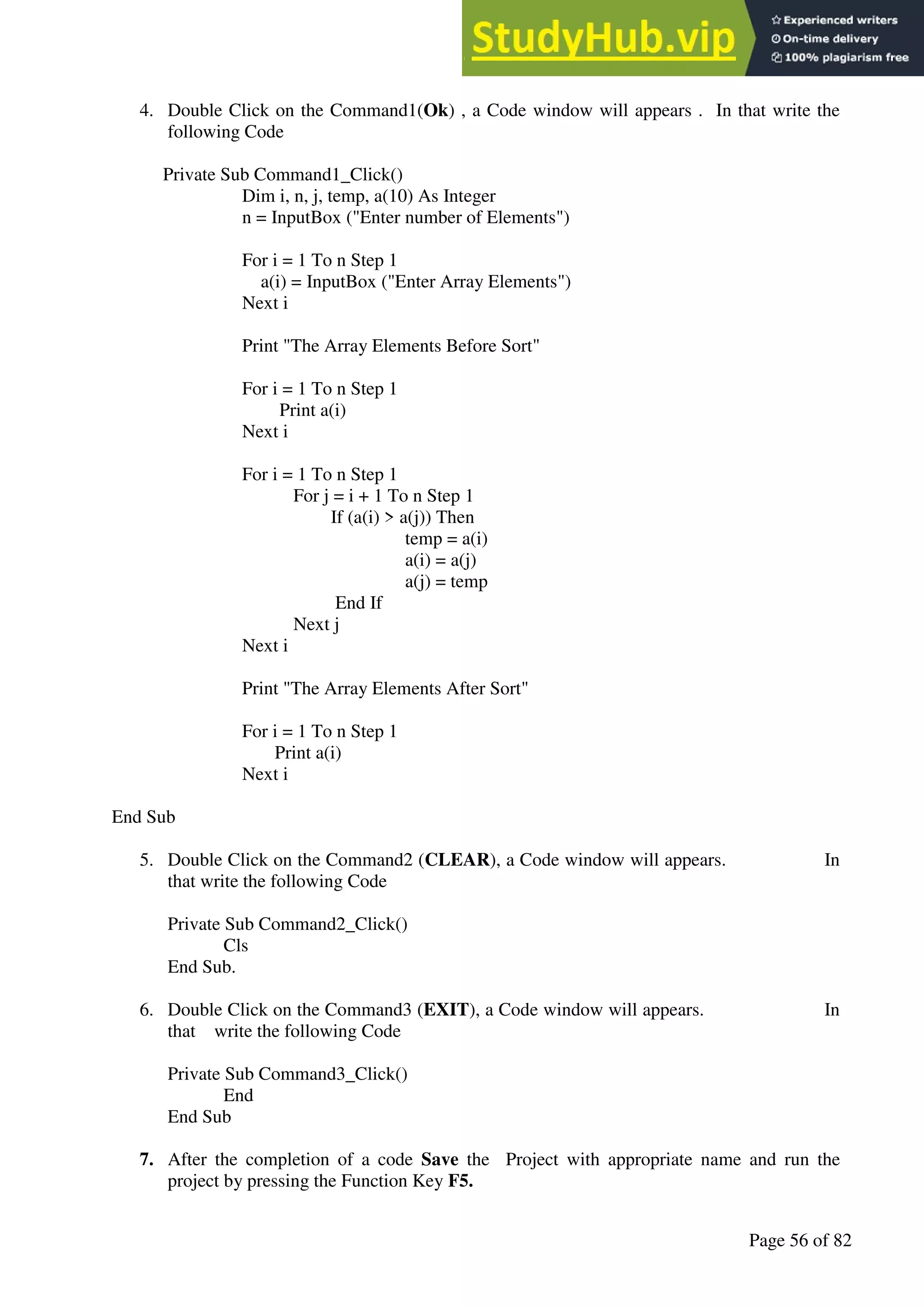 A Hand Book of Visual Basic 6.0
Page 56 of 82
4. Double Click on the Command1(Ok) , a Code window will appears . In that write the
following Code
Private Sub Command1_Click()
Dim i, n, j, temp, a(10) As Integer
n = InputBox ("Enter number of Elements")
For i = 1 To n Step 1
a(i) = InputBox ("Enter Array Elements")
Next i
Print "The Array Elements Before Sort"
For i = 1 To n Step 1
Print a(i)
Next i
For i = 1 To n Step 1
For j = i + 1 To n Step 1
If (a(i) > a(j)) Then
temp = a(i)
a(i) = a(j)
a(j) = temp
End If
Next j
Next i
Print "The Array Elements After Sort"
For i = 1 To n Step 1
Print a(i)
Next i
End Sub
5. Double Click on the Command2 (CLEAR), a Code window will appears. In
that write the following Code
Private Sub Command2_Click()
Cls
End Sub.
6. Double Click on the Command3 (EXIT), a Code window will appears. In
that write the following Code
Private Sub Command3_Click()
End
End Sub
7. After the completion of a code Save the Project with appropriate name and run the
project by pressing the Function Key F5.
 