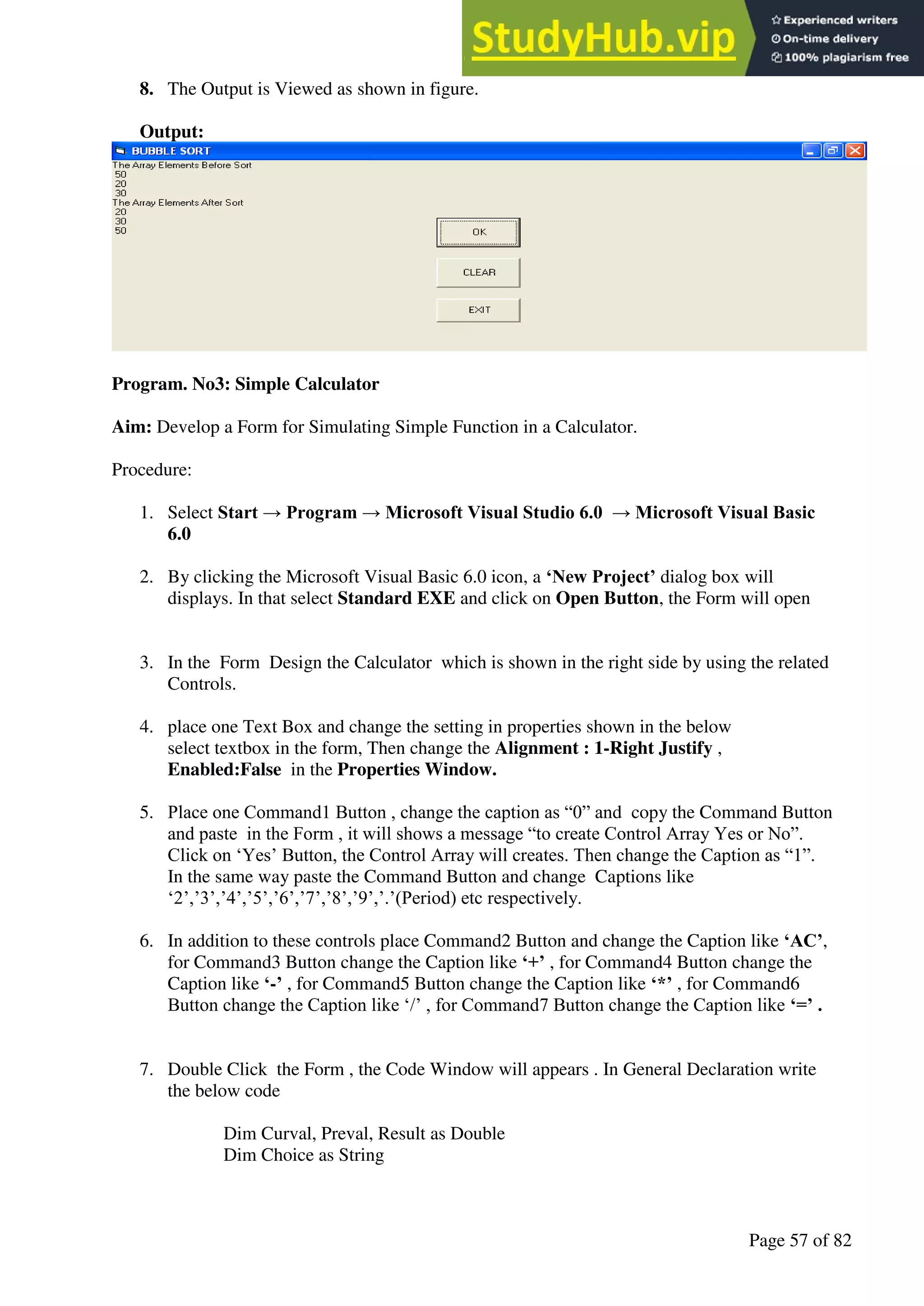 A Hand Book of Visual Basic 6.0
Page 57 of 82
8. The Output is Viewed as shown in figure.
Output:
Program. No3: Simple Calculator
Aim: Develop a Form for Simulating Simple Function in a Calculator.
Procedure:
1. Select Start → Program → Microsoft Visual Studio 6.0 → Microsoft Visual Basic
6.0
2. By clicking the Microsoft Visual Basic 6.0 icon, a ‘New Project’ dialog box will
displays. In that select Standard EXE and click on Open Button, the Form will open
3. In the Form Design the Calculator which is shown in the right side by using the related
Controls.
4. place one Text Box and change the setting in properties shown in the below
select textbox in the form, Then change the Alignment : 1-Right Justify ,
Enabled:False in the Properties Window.
5. Place one Command1 Button , change the caption as “0” and copy the Command Button
and paste in the Form , it will shows a message “to create Control Array Yes or No”.
Click on ‘Yes’ Button, the Control Array will creates. Then change the Caption as “1”.
In the same way paste the Command Button and change Captions like
‘2’,’3’,’4’,’5’,’6’,’7’,’8’,’9’,’.’(Period) etc respectively.
6. In addition to these controls place Command2 Button and change the Caption like ‘AC’,
for Command3 Button change the Caption like ‘+’ , for Command4 Button change the
Caption like ‘-’ , for Command5 Button change the Caption like ‘*’ , for Command6
Button change the Caption like ‘/’ , for Command7 Button change the Caption like ‘=’ .
7. Double Click the Form , the Code Window will appears . In General Declaration write
the below code
Dim Curval, Preval, Result as Double
Dim Choice as String
 