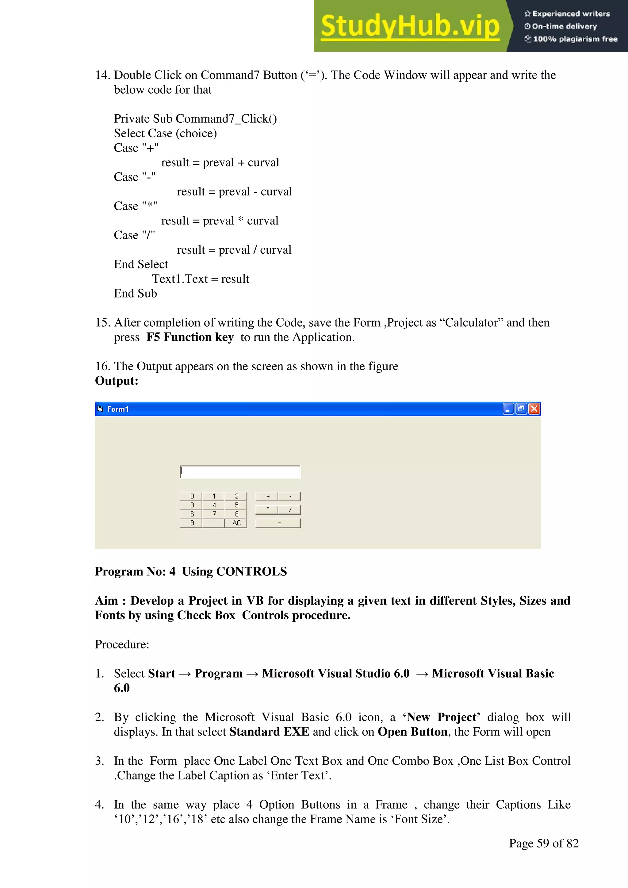 A Hand Book of Visual Basic 6.0
Page 59 of 82
14. Double Click on Command7 Button (‘=’). The Code Window will appear and write the
below code for that
Private Sub Command7_Click()
Select Case (choice)
Case "+"
result = preval + curval
Case "-"
result = preval - curval
Case "*"
result = preval * curval
Case "/"
result = preval / curval
End Select
Text1.Text = result
End Sub
15. After completion of writing the Code, save the Form ,Project as “Calculator” and then
press F5 Function key to run the Application.
16. The Output appears on the screen as shown in the figure
Output:
Program No: 4 Using CONTROLS
Aim : Develop a Project in VB for displaying a given text in different Styles, Sizes and
Fonts by using Check Box Controls procedure.
Procedure:
1. Select Start → Program → Microsoft Visual Studio 6.0 → Microsoft Visual Basic
6.0
2. By clicking the Microsoft Visual Basic 6.0 icon, a ‘New Project’ dialog box will
displays. In that select Standard EXE and click on Open Button, the Form will open
3. In the Form place One Label One Text Box and One Combo Box ,One List Box Control
.Change the Label Caption as ‘Enter Text’.
4. In the same way place 4 Option Buttons in a Frame , change their Captions Like
‘10’,’12’,’16’,’18’ etc also change the Frame Name is ‘Font Size’.
 