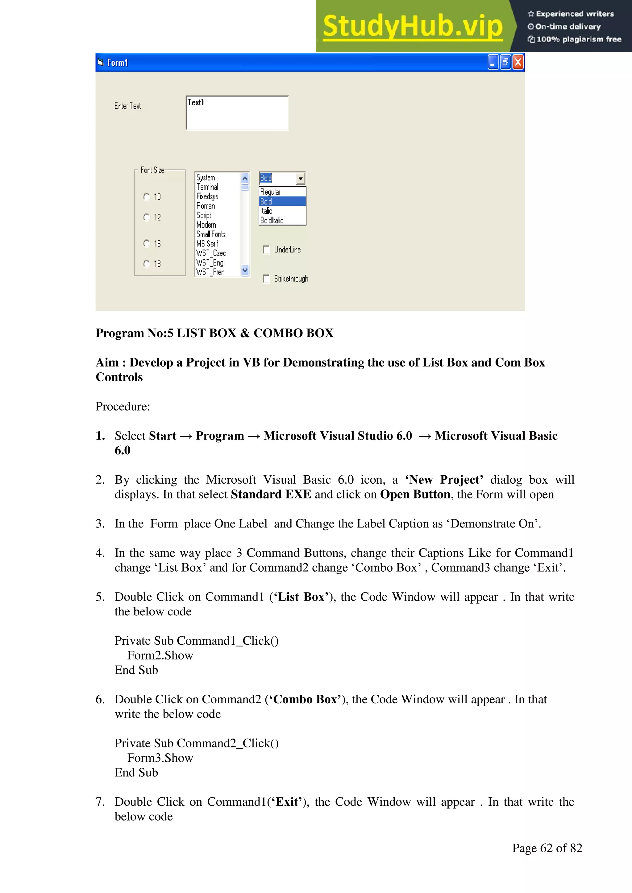 A Hand Book of Visual Basic 6.0
Page 62 of 82
Program No:5 LIST BOX & COMBO BOX
Aim : Develop a Project in VB for Demonstrating the use of List Box and Com Box
Controls
Procedure:
1. Select Start → Program → Microsoft Visual Studio 6.0 → Microsoft Visual Basic
6.0
2. By clicking the Microsoft Visual Basic 6.0 icon, a ‘New Project’ dialog box will
displays. In that select Standard EXE and click on Open Button, the Form will open
3. In the Form place One Label and Change the Label Caption as ‘Demonstrate On’.
4. In the same way place 3 Command Buttons, change their Captions Like for Command1
change ‘List Box’ and for Command2 change ‘Combo Box’ , Command3 change ‘Exit’.
5. Double Click on Command1 (‘List Box’), the Code Window will appear . In that write
the below code
Private Sub Command1_Click()
Form2.Show
End Sub
6. Double Click on Command2 (‘Combo Box’), the Code Window will appear . In that
write the below code
Private Sub Command2_Click()
Form3.Show
End Sub
7. Double Click on Command1(‘Exit’), the Code Window will appear . In that write the
below code
 