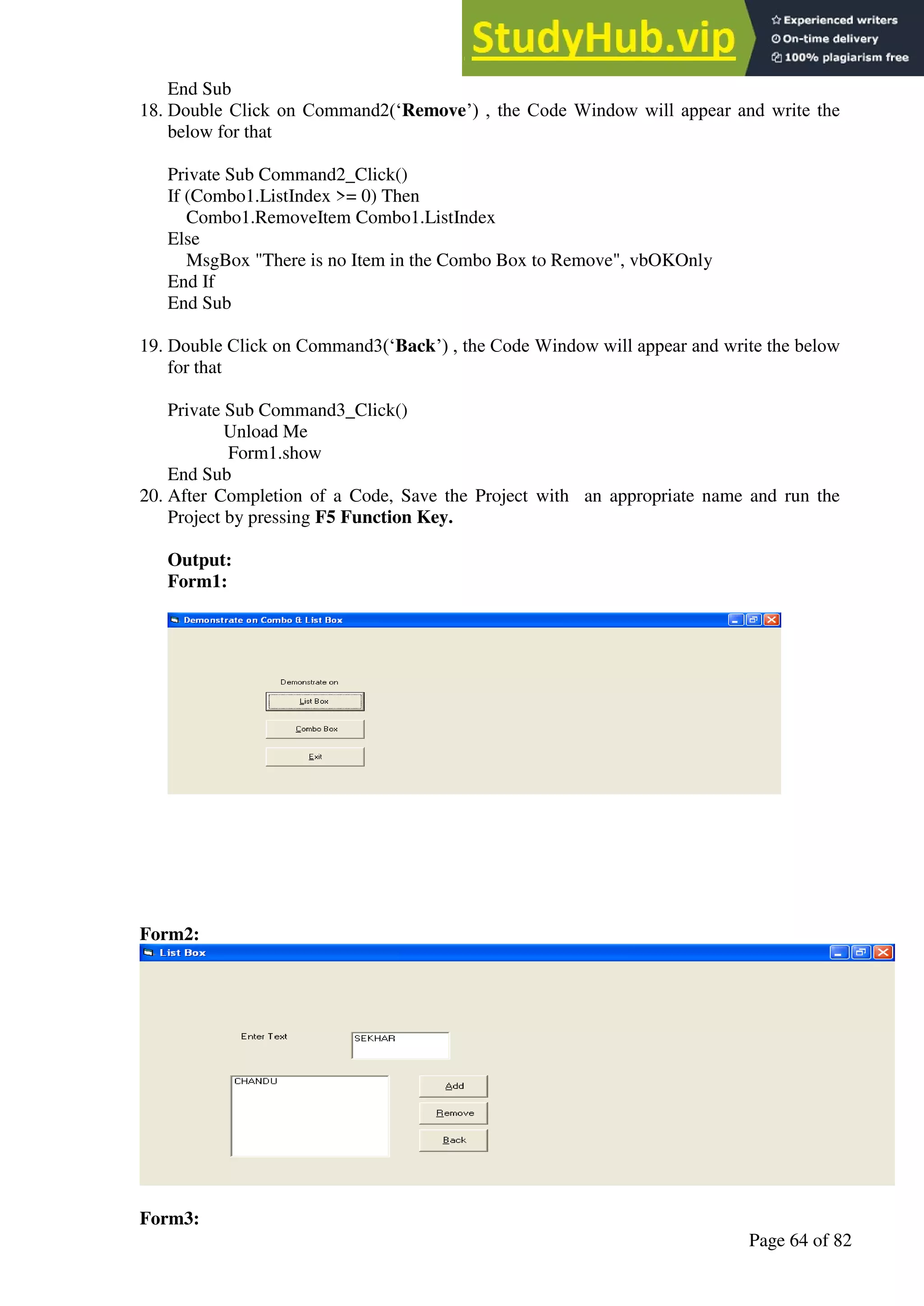 A Hand Book of Visual Basic 6.0
Page 64 of 82
End Sub
18. Double Click on Command2(‘Remove’) , the Code Window will appear and write the
below for that
Private Sub Command2_Click()
If (Combo1.ListIndex >= 0) Then
Combo1.RemoveItem Combo1.ListIndex
Else
MsgBox "There is no Item in the Combo Box to Remove", vbOKOnly
End If
End Sub
19. Double Click on Command3(‘Back’) , the Code Window will appear and write the below
for that
Private Sub Command3_Click()
Unload Me
Form1.show
End Sub
20. After Completion of a Code, Save the Project with an appropriate name and run the
Project by pressing F5 Function Key.
Output:
Form1:
Form2:
Form3:
 
