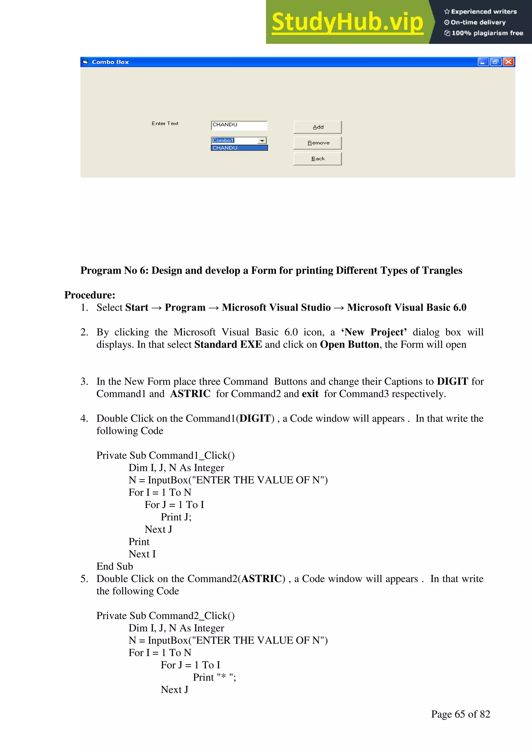 A Hand Book of Visual Basic 6.0
Page 65 of 82
Program No 6: Design and develop a Form for printing Different Types of Trangles
Procedure:
1. Select Start → Program → Microsoft Visual Studio → Microsoft Visual Basic 6.0
2. By clicking the Microsoft Visual Basic 6.0 icon, a ‘New Project’ dialog box will
displays. In that select Standard EXE and click on Open Button, the Form will open
3. In the New Form place three Command Buttons and change their Captions to DIGIT for
Command1 and ASTRIC for Command2 and exit for Command3 respectively.
4. Double Click on the Command1(DIGIT) , a Code window will appears . In that write the
following Code
Private Sub Command1_Click()
Dim I, J, N As Integer
N = InputBox("ENTER THE VALUE OF N")
For I = 1 To N
For J = 1 To I
Print J;
Next J
Print
Next I
End Sub
5. Double Click on the Command2(ASTRIC) , a Code window will appears . In that write
the following Code
Private Sub Command2_Click()
Dim I, J, N As Integer
N = InputBox("ENTER THE VALUE OF N")
For I = 1 To N
For J = 1 To I
Print "* ";
Next J
 