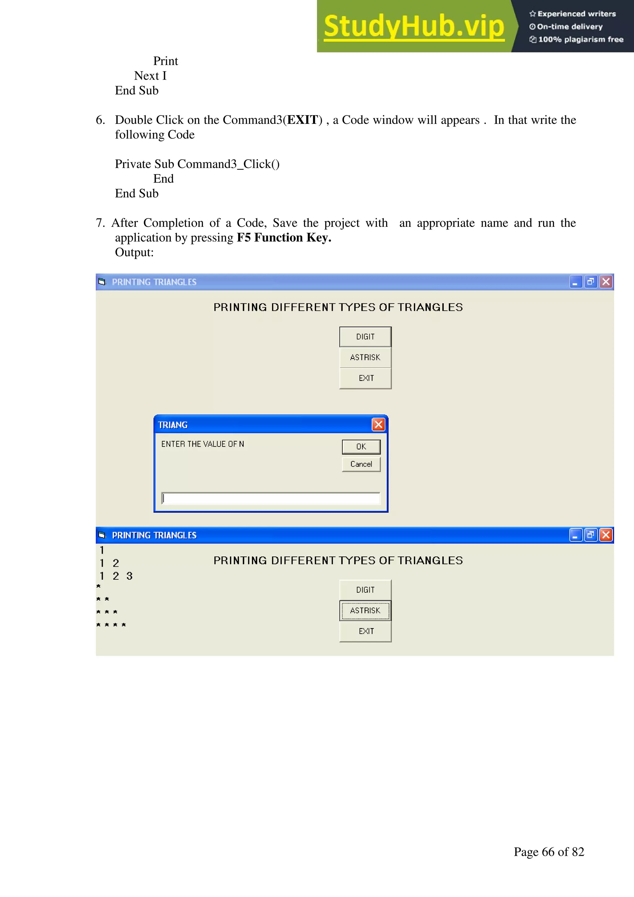 A Hand Book of Visual Basic 6.0
Page 66 of 82
Print
Next I
End Sub
6. Double Click on the Command3(EXIT) , a Code window will appears . In that write the
following Code
Private Sub Command3_Click()
End
End Sub
7. After Completion of a Code, Save the project with an appropriate name and run the
application by pressing F5 Function Key.
Output:
 