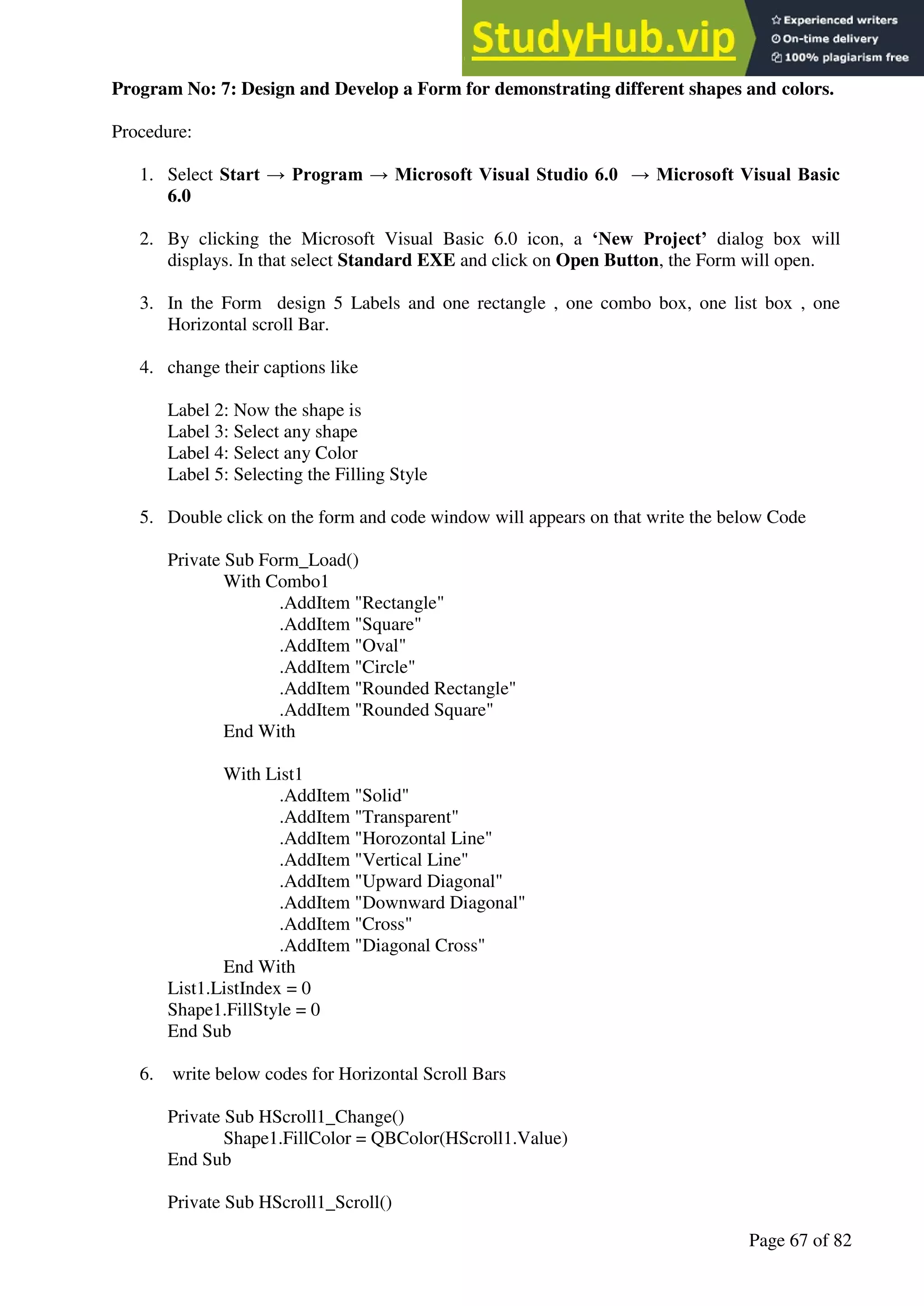A Hand Book of Visual Basic 6.0
Page 67 of 82
Program No: 7: Design and Develop a Form for demonstrating different shapes and colors.
Procedure:
1. Select Start → Program → Microsoft Visual Studio 6.0 → Microsoft Visual Basic
6.0
2. By clicking the Microsoft Visual Basic 6.0 icon, a ‘New Project’ dialog box will
displays. In that select Standard EXE and click on Open Button, the Form will open.
3. In the Form design 5 Labels and one rectangle , one combo box, one list box , one
Horizontal scroll Bar.
4. change their captions like
Label 2: Now the shape is
Label 3: Select any shape
Label 4: Select any Color
Label 5: Selecting the Filling Style
5. Double click on the form and code window will appears on that write the below Code
Private Sub Form_Load()
With Combo1
.AddItem "Rectangle"
.AddItem "Square"
.AddItem "Oval"
.AddItem "Circle"
.AddItem "Rounded Rectangle"
.AddItem "Rounded Square"
End With
With List1
.AddItem "Solid"
.AddItem "Transparent"
.AddItem "Horozontal Line"
.AddItem "Vertical Line"
.AddItem "Upward Diagonal"
.AddItem "Downward Diagonal"
.AddItem "Cross"
.AddItem "Diagonal Cross"
End With
List1.ListIndex = 0
Shape1.FillStyle = 0
End Sub
6. write below codes for Horizontal Scroll Bars
Private Sub HScroll1_Change()
Shape1.FillColor = QBColor(HScroll1.Value)
End Sub
Private Sub HScroll1_Scroll()
 