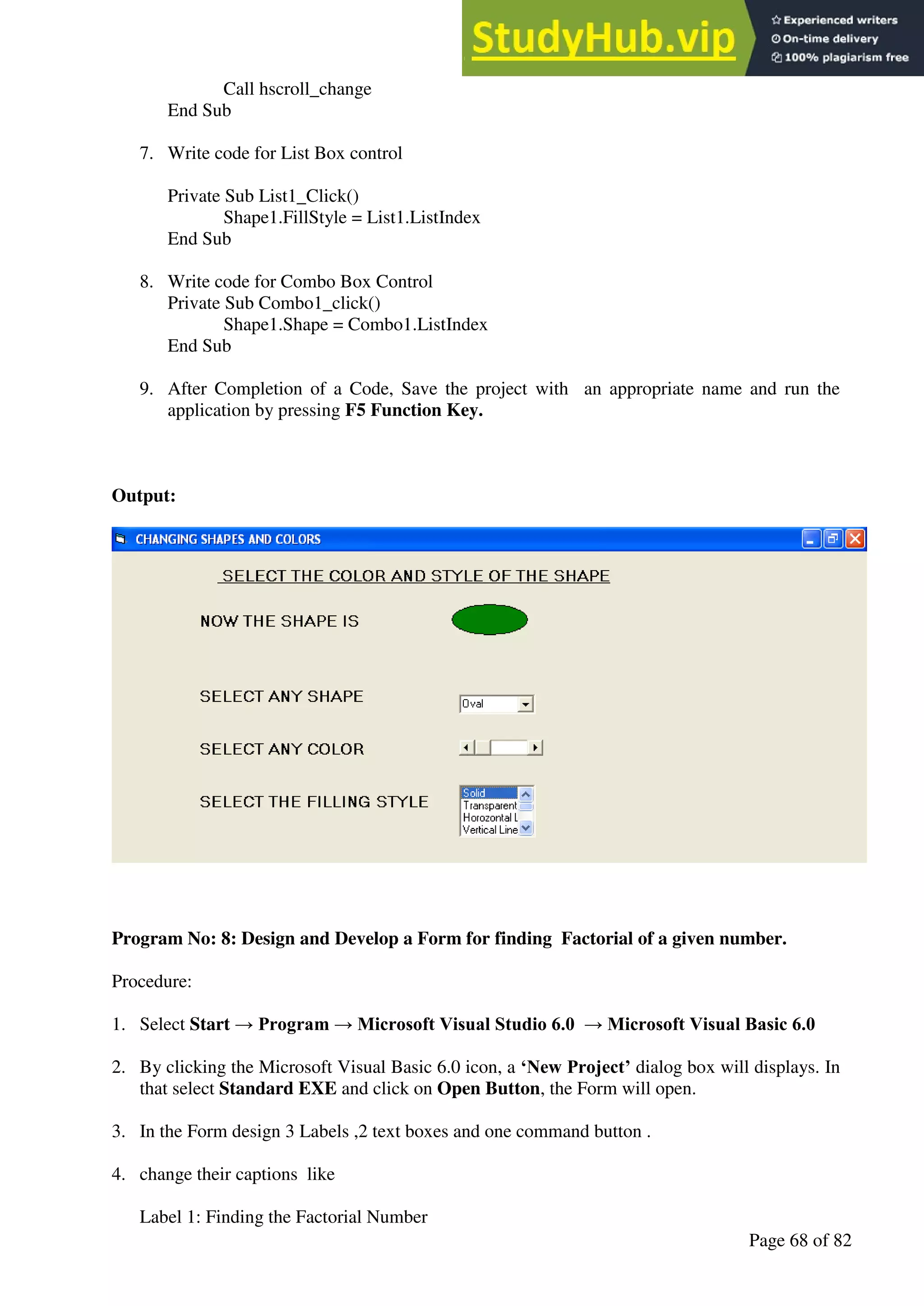 A Hand Book of Visual Basic 6.0
Page 68 of 82
Call hscroll_change
End Sub
7. Write code for List Box control
Private Sub List1_Click()
Shape1.FillStyle = List1.ListIndex
End Sub
8. Write code for Combo Box Control
Private Sub Combo1_click()
Shape1.Shape = Combo1.ListIndex
End Sub
9. After Completion of a Code, Save the project with an appropriate name and run the
application by pressing F5 Function Key.
Output:
Program No: 8: Design and Develop a Form for finding Factorial of a given number.
Procedure:
1. Select Start → Program → Microsoft Visual Studio 6.0 → Microsoft Visual Basic 6.0
2. By clicking the Microsoft Visual Basic 6.0 icon, a ‘New Project’ dialog box will displays. In
that select Standard EXE and click on Open Button, the Form will open.
3. In the Form design 3 Labels ,2 text boxes and one command button .
4. change their captions like
Label 1: Finding the Factorial Number
 
