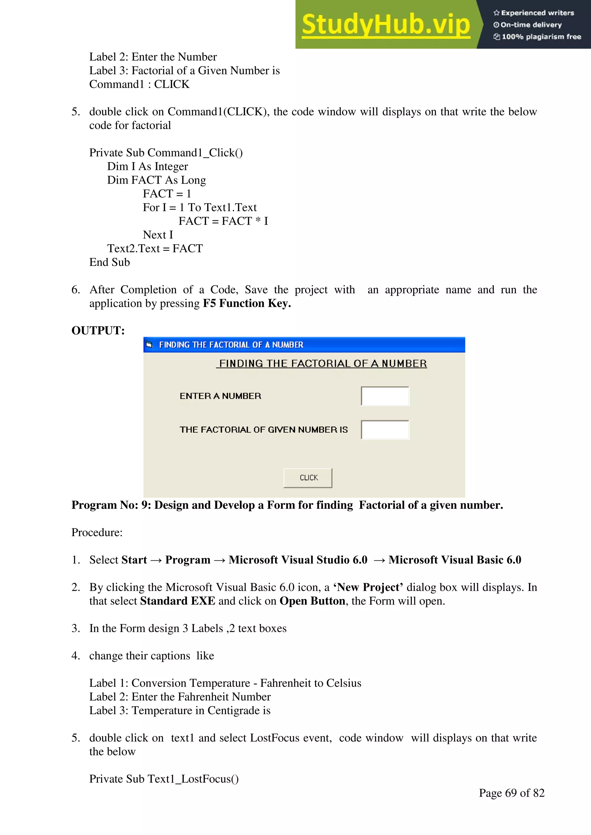 A Hand Book of Visual Basic 6.0
Page 69 of 82
Label 2: Enter the Number
Label 3: Factorial of a Given Number is
Command1 : CLICK
5. double click on Command1(CLICK), the code window will displays on that write the below
code for factorial
Private Sub Command1_Click()
Dim I As Integer
Dim FACT As Long
FACT = 1
For I = 1 To Text1.Text
FACT = FACT * I
Next I
Text2.Text = FACT
End Sub
6. After Completion of a Code, Save the project with an appropriate name and run the
application by pressing F5 Function Key.
OUTPUT:
Program No: 9: Design and Develop a Form for finding Factorial of a given number.
Procedure:
1. Select Start → Program → Microsoft Visual Studio 6.0 → Microsoft Visual Basic 6.0
2. By clicking the Microsoft Visual Basic 6.0 icon, a ‘New Project’ dialog box will displays. In
that select Standard EXE and click on Open Button, the Form will open.
3. In the Form design 3 Labels ,2 text boxes
4. change their captions like
Label 1: Conversion Temperature - Fahrenheit to Celsius
Label 2: Enter the Fahrenheit Number
Label 3: Temperature in Centigrade is
5. double click on text1 and select LostFocus event, code window will displays on that write
the below
Private Sub Text1_LostFocus()
 