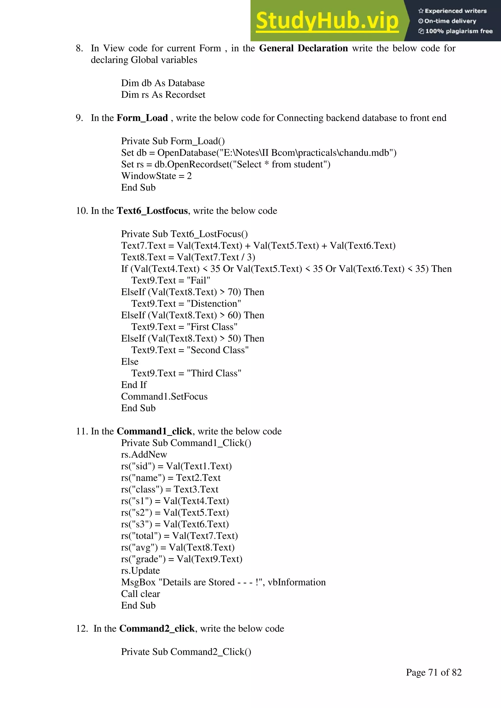 A Hand Book of Visual Basic 6.0
Page 71 of 82
8. In View code for current Form , in the General Declaration write the below code for
declaring Global variables
Dim db As Database
Dim rs As Recordset
9. In the Form_Load , write the below code for Connecting backend database to front end
Private Sub Form_Load()
Set db = OpenDatabase("E:NotesII Bcompracticalschandu.mdb")
Set rs = db.OpenRecordset("Select * from student")
WindowState = 2
End Sub
10. In the Text6_Lostfocus, write the below code
Private Sub Text6_LostFocus()
Text7.Text = Val(Text4.Text) + Val(Text5.Text) + Val(Text6.Text)
Text8.Text = Val(Text7.Text / 3)
If (Val(Text4.Text) < 35 Or Val(Text5.Text) < 35 Or Val(Text6.Text) < 35) Then
Text9.Text = "Fail"
ElseIf (Val(Text8.Text) > 70) Then
Text9.Text = "Distenction"
ElseIf (Val(Text8.Text) > 60) Then
Text9.Text = "First Class"
ElseIf (Val(Text8.Text) > 50) Then
Text9.Text = "Second Class"
Else
Text9.Text = "Third Class"
End If
Command1.SetFocus
End Sub
11. In the Command1_click, write the below code
Private Sub Command1_Click()
rs.AddNew
rs("sid") = Val(Text1.Text)
rs("name") = Text2.Text
rs("class") = Text3.Text
rs("s1") = Val(Text4.Text)
rs("s2") = Val(Text5.Text)
rs("s3") = Val(Text6.Text)
rs("total") = Val(Text7.Text)
rs("avg") = Val(Text8.Text)
rs("grade") = Val(Text9.Text)
rs.Update
MsgBox "Details are Stored - - - !", vbInformation
Call clear
End Sub
12. In the Command2_click, write the below code
Private Sub Command2_Click()
 