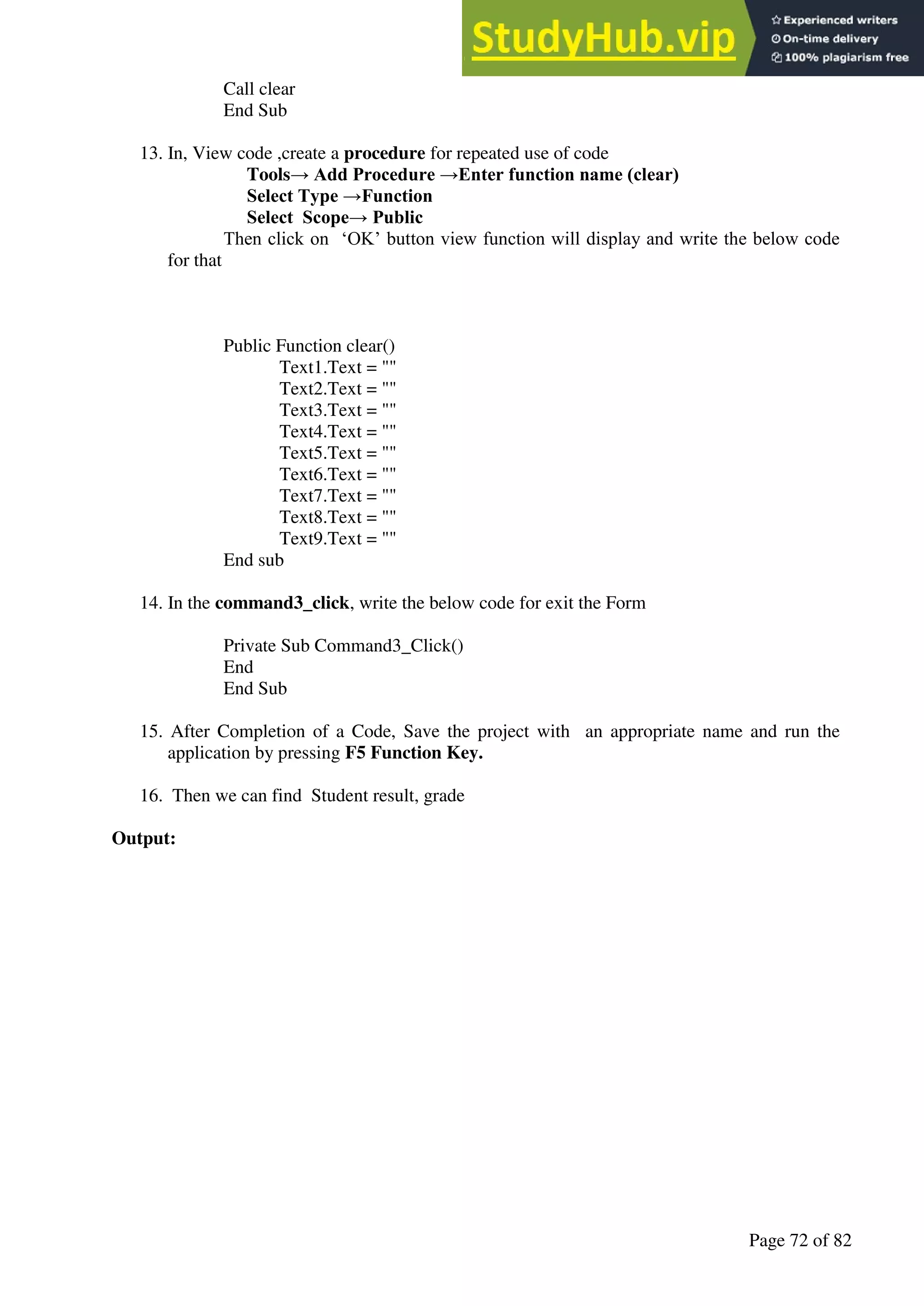 A Hand Book of Visual Basic 6.0
Page 72 of 82
Call clear
End Sub
13. In, View code ,create a procedure for repeated use of code
Tools→ Add Procedure →Enter function name (clear)
Select Type →Function
Select Scope→ Public
Then click on ‘OK’ button view function will display and write the below code
for that
Public Function clear()
Text1.Text = ""
Text2.Text = ""
Text3.Text = ""
Text4.Text = ""
Text5.Text = ""
Text6.Text = ""
Text7.Text = ""
Text8.Text = ""
Text9.Text = ""
End sub
14. In the command3_click, write the below code for exit the Form
Private Sub Command3_Click()
End
End Sub
15. After Completion of a Code, Save the project with an appropriate name and run the
application by pressing F5 Function Key.
16. Then we can find Student result, grade
Output:
 