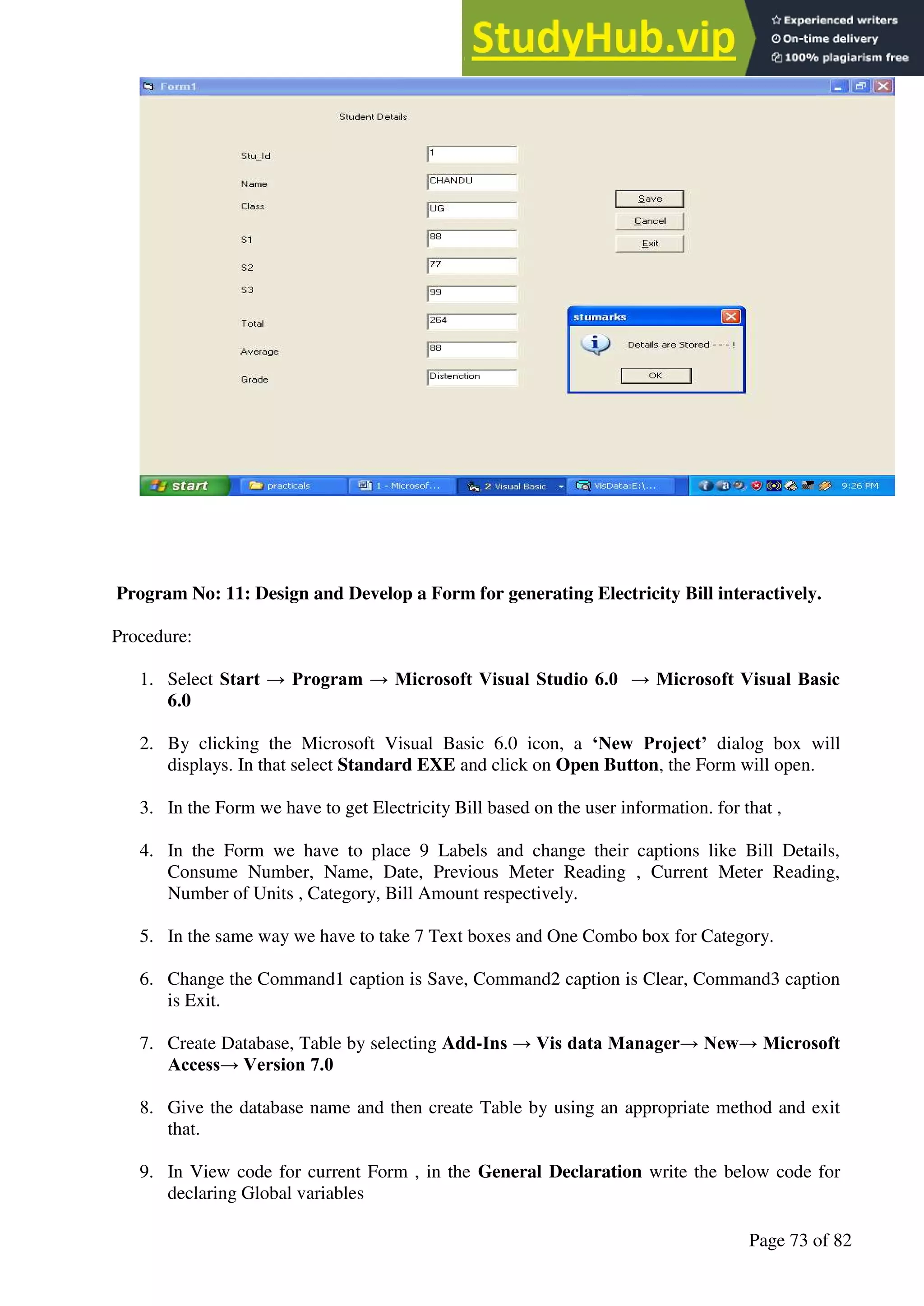 A Hand Book of Visual Basic 6.0
Page 73 of 82
Program No: 11: Design and Develop a Form for generating Electricity Bill interactively.
Procedure:
1. Select Start → Program → Microsoft Visual Studio 6.0 → Microsoft Visual Basic
6.0
2. By clicking the Microsoft Visual Basic 6.0 icon, a ‘New Project’ dialog box will
displays. In that select Standard EXE and click on Open Button, the Form will open.
3. In the Form we have to get Electricity Bill based on the user information. for that ,
4. In the Form we have to place 9 Labels and change their captions like Bill Details,
Consume Number, Name, Date, Previous Meter Reading , Current Meter Reading,
Number of Units , Category, Bill Amount respectively.
5. In the same way we have to take 7 Text boxes and One Combo box for Category.
6. Change the Command1 caption is Save, Command2 caption is Clear, Command3 caption
is Exit.
7. Create Database, Table by selecting Add-Ins → Vis data Manager→ New→ Microsoft
Access→ Version 7.0
8. Give the database name and then create Table by using an appropriate method and exit
that.
9. In View code for current Form , in the General Declaration write the below code for
declaring Global variables
 
