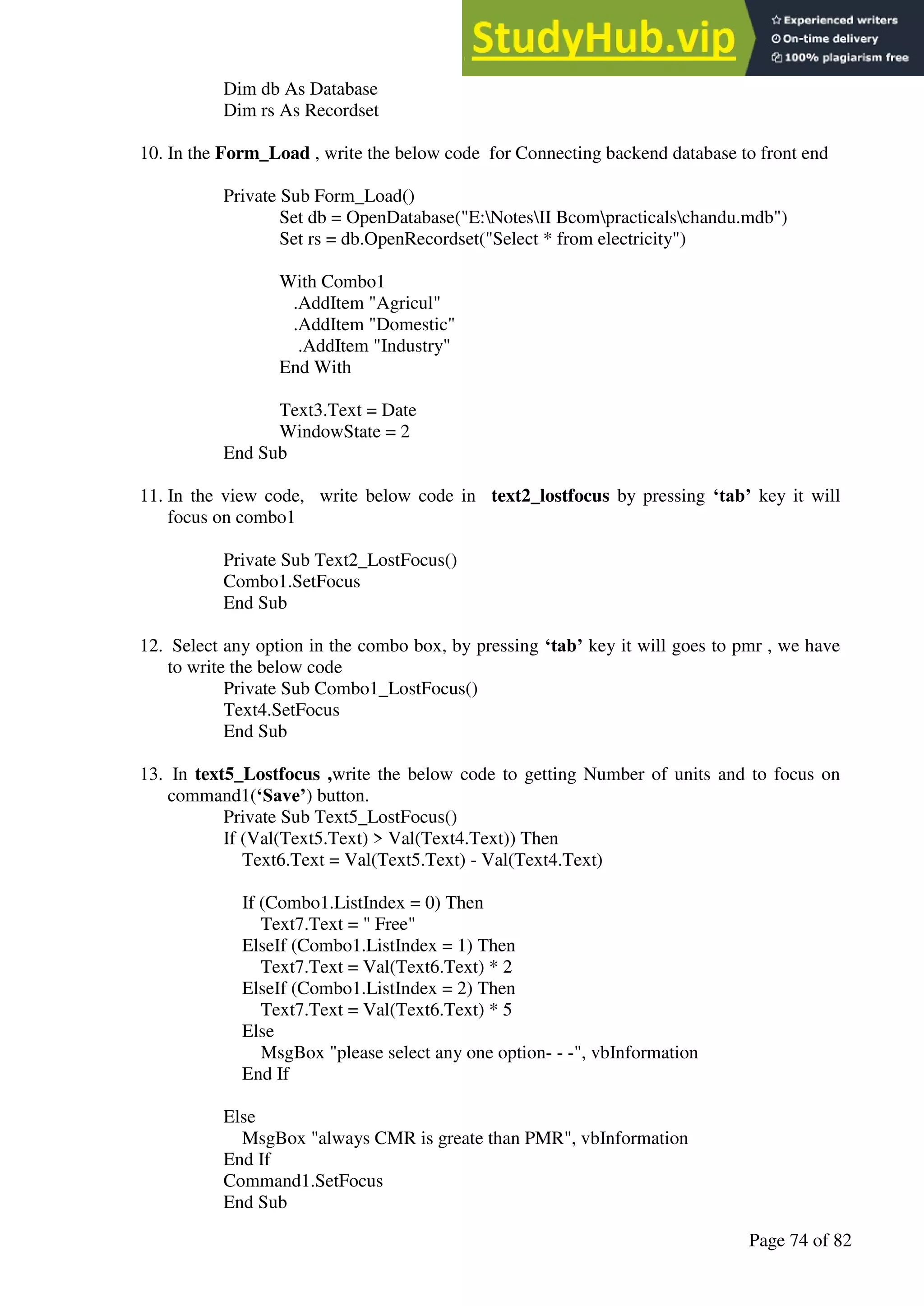 A Hand Book of Visual Basic 6.0
Page 74 of 82
Dim db As Database
Dim rs As Recordset
10. In the Form_Load , write the below code for Connecting backend database to front end
Private Sub Form_Load()
Set db = OpenDatabase("E:NotesII Bcompracticalschandu.mdb")
Set rs = db.OpenRecordset("Select * from electricity")
With Combo1
.AddItem "Agricul"
.AddItem "Domestic"
.AddItem "Industry"
End With
Text3.Text = Date
WindowState = 2
End Sub
11. In the view code, write below code in text2_lostfocus by pressing ‘tab’ key it will
focus on combo1
Private Sub Text2_LostFocus()
Combo1.SetFocus
End Sub
12. Select any option in the combo box, by pressing ‘tab’ key it will goes to pmr , we have
to write the below code
Private Sub Combo1_LostFocus()
Text4.SetFocus
End Sub
13. In text5_Lostfocus ,write the below code to getting Number of units and to focus on
command1(‘Save’) button.
Private Sub Text5_LostFocus()
If (Val(Text5.Text) > Val(Text4.Text)) Then
Text6.Text = Val(Text5.Text) - Val(Text4.Text)
If (Combo1.ListIndex = 0) Then
Text7.Text = " Free"
ElseIf (Combo1.ListIndex = 1) Then
Text7.Text = Val(Text6.Text) * 2
ElseIf (Combo1.ListIndex = 2) Then
Text7.Text = Val(Text6.Text) * 5
Else
MsgBox "please select any one option- - -", vbInformation
End If
Else
MsgBox "always CMR is greate than PMR", vbInformation
End If
Command1.SetFocus
End Sub
 