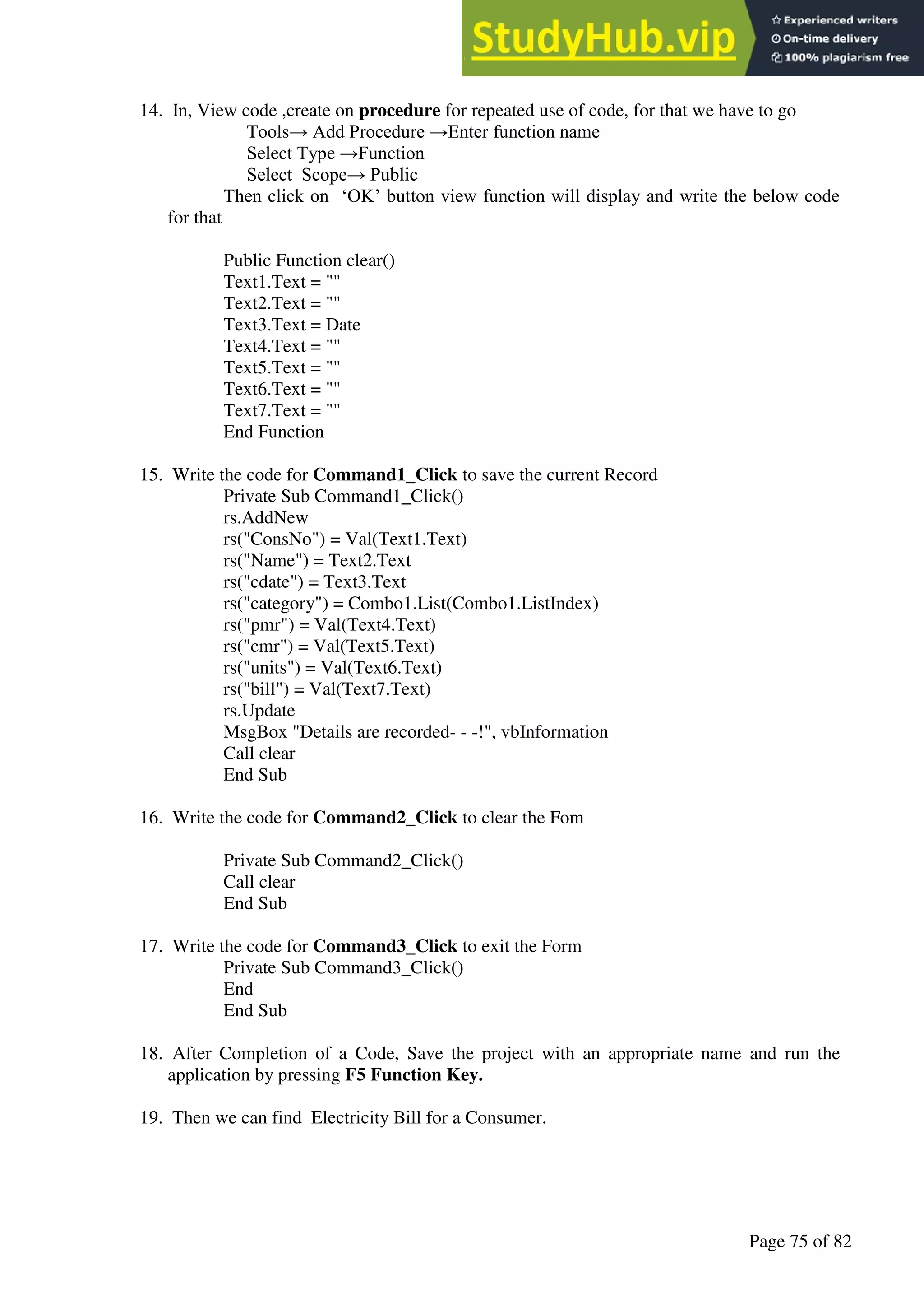 A Hand Book of Visual Basic 6.0
Page 75 of 82
14. In, View code ,create on procedure for repeated use of code, for that we have to go
Tools→ Add Procedure →Enter function name
Select Type →Function
Select Scope→ Public
Then click on ‘OK’ button view function will display and write the below code
for that
Public Function clear()
Text1.Text = ""
Text2.Text = ""
Text3.Text = Date
Text4.Text = ""
Text5.Text = ""
Text6.Text = ""
Text7.Text = ""
End Function
15. Write the code for Command1_Click to save the current Record
Private Sub Command1_Click()
rs.AddNew
rs("ConsNo") = Val(Text1.Text)
rs("Name") = Text2.Text
rs("cdate") = Text3.Text
rs("category") = Combo1.List(Combo1.ListIndex)
rs("pmr") = Val(Text4.Text)
rs("cmr") = Val(Text5.Text)
rs("units") = Val(Text6.Text)
rs("bill") = Val(Text7.Text)
rs.Update
MsgBox "Details are recorded- - -!", vbInformation
Call clear
End Sub
16. Write the code for Command2_Click to clear the Fom
Private Sub Command2_Click()
Call clear
End Sub
17. Write the code for Command3_Click to exit the Form
Private Sub Command3_Click()
End
End Sub
18. After Completion of a Code, Save the project with an appropriate name and run the
application by pressing F5 Function Key.
19. Then we can find Electricity Bill for a Consumer.
 