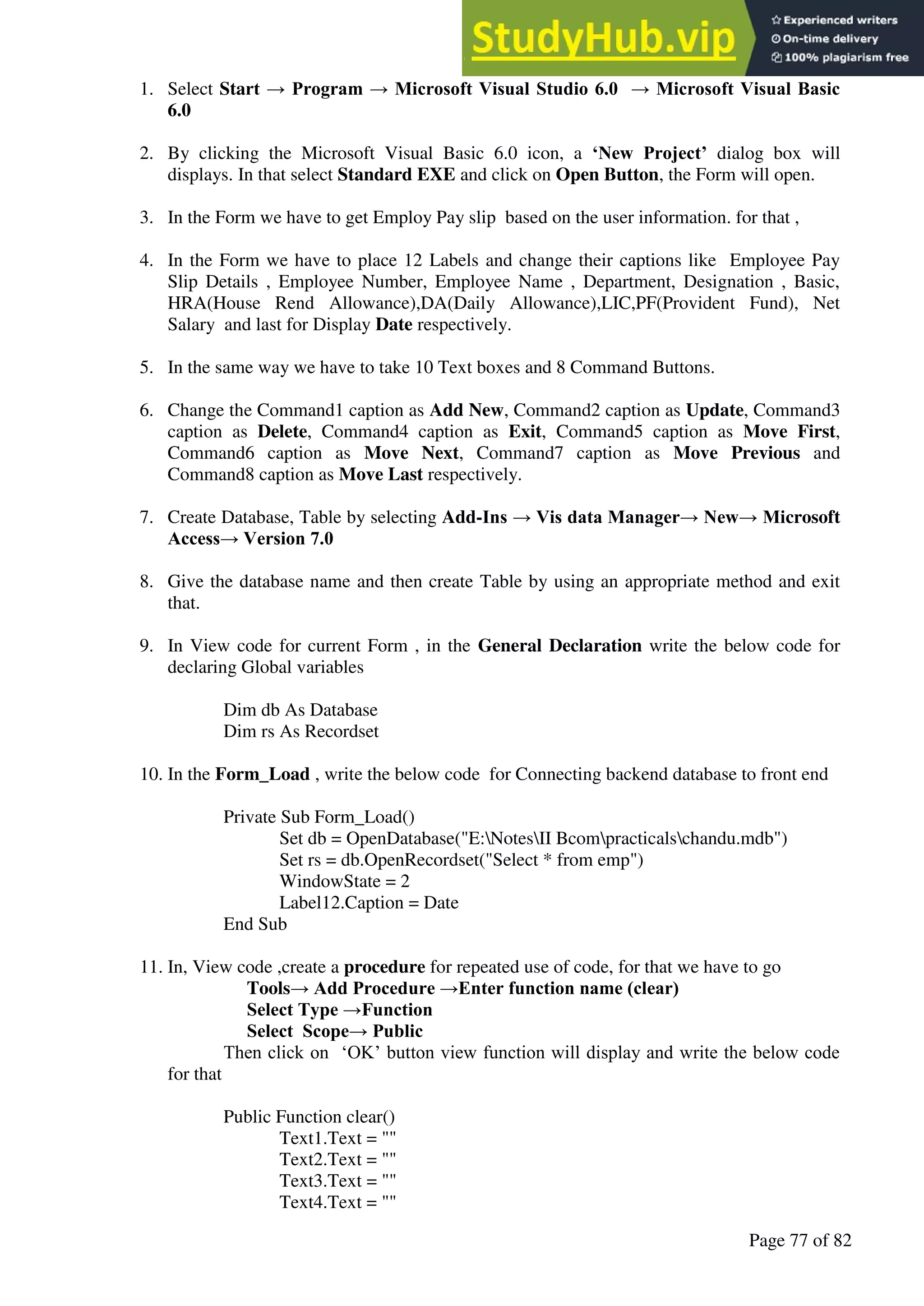 A Hand Book of Visual Basic 6.0
Page 77 of 82
1. Select Start → Program → Microsoft Visual Studio 6.0 → Microsoft Visual Basic
6.0
2. By clicking the Microsoft Visual Basic 6.0 icon, a ‘New Project’ dialog box will
displays. In that select Standard EXE and click on Open Button, the Form will open.
3. In the Form we have to get Employ Pay slip based on the user information. for that ,
4. In the Form we have to place 12 Labels and change their captions like Employee Pay
Slip Details , Employee Number, Employee Name , Department, Designation , Basic,
HRA(House Rend Allowance),DA(Daily Allowance),LIC,PF(Provident Fund), Net
Salary and last for Display Date respectively.
5. In the same way we have to take 10 Text boxes and 8 Command Buttons.
6. Change the Command1 caption as Add New, Command2 caption as Update, Command3
caption as Delete, Command4 caption as Exit, Command5 caption as Move First,
Command6 caption as Move Next, Command7 caption as Move Previous and
Command8 caption as Move Last respectively.
7. Create Database, Table by selecting Add-Ins → Vis data Manager→ New→ Microsoft
Access→ Version 7.0
8. Give the database name and then create Table by using an appropriate method and exit
that.
9. In View code for current Form , in the General Declaration write the below code for
declaring Global variables
Dim db As Database
Dim rs As Recordset
10. In the Form_Load , write the below code for Connecting backend database to front end
Private Sub Form_Load()
Set db = OpenDatabase("E:NotesII Bcompracticalschandu.mdb")
Set rs = db.OpenRecordset("Select * from emp")
WindowState = 2
Label12.Caption = Date
End Sub
11. In, View code ,create a procedure for repeated use of code, for that we have to go
Tools→ Add Procedure →Enter function name (clear)
Select Type →Function
Select Scope→ Public
Then click on ‘OK’ button view function will display and write the below code
for that
Public Function clear()
Text1.Text = ""
Text2.Text = ""
Text3.Text = ""
Text4.Text = ""
 