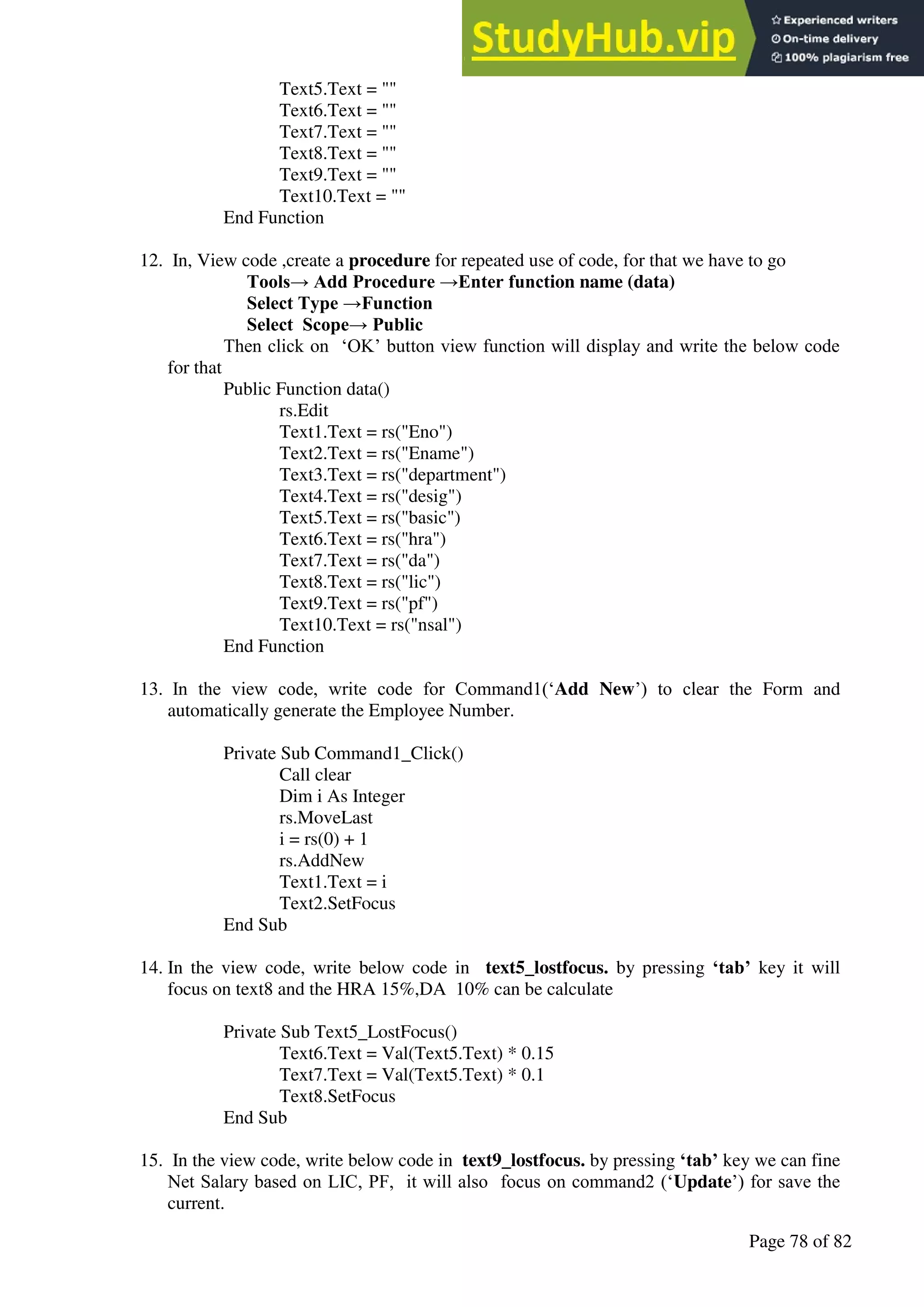 A Hand Book of Visual Basic 6.0
Page 78 of 82
Text5.Text = ""
Text6.Text = ""
Text7.Text = ""
Text8.Text = ""
Text9.Text = ""
Text10.Text = ""
End Function
12. In, View code ,create a procedure for repeated use of code, for that we have to go
Tools→ Add Procedure →Enter function name (data)
Select Type →Function
Select Scope→ Public
Then click on ‘OK’ button view function will display and write the below code
for that
Public Function data()
rs.Edit
Text1.Text = rs("Eno")
Text2.Text = rs("Ename")
Text3.Text = rs("department")
Text4.Text = rs("desig")
Text5.Text = rs("basic")
Text6.Text = rs("hra")
Text7.Text = rs("da")
Text8.Text = rs("lic")
Text9.Text = rs("pf")
Text10.Text = rs("nsal")
End Function
13. In the view code, write code for Command1(‘Add New’) to clear the Form and
automatically generate the Employee Number.
Private Sub Command1_Click()
Call clear
Dim i As Integer
rs.MoveLast
i = rs(0) + 1
rs.AddNew
Text1.Text = i
Text2.SetFocus
End Sub
14. In the view code, write below code in text5_lostfocus. by pressing ‘tab’ key it will
focus on text8 and the HRA 15%,DA 10% can be calculate
Private Sub Text5_LostFocus()
Text6.Text = Val(Text5.Text) * 0.15
Text7.Text = Val(Text5.Text) * 0.1
Text8.SetFocus
End Sub
15. In the view code, write below code in text9_lostfocus. by pressing ‘tab’ key we can fine
Net Salary based on LIC, PF, it will also focus on command2 (‘Update’) for save the
current.
 