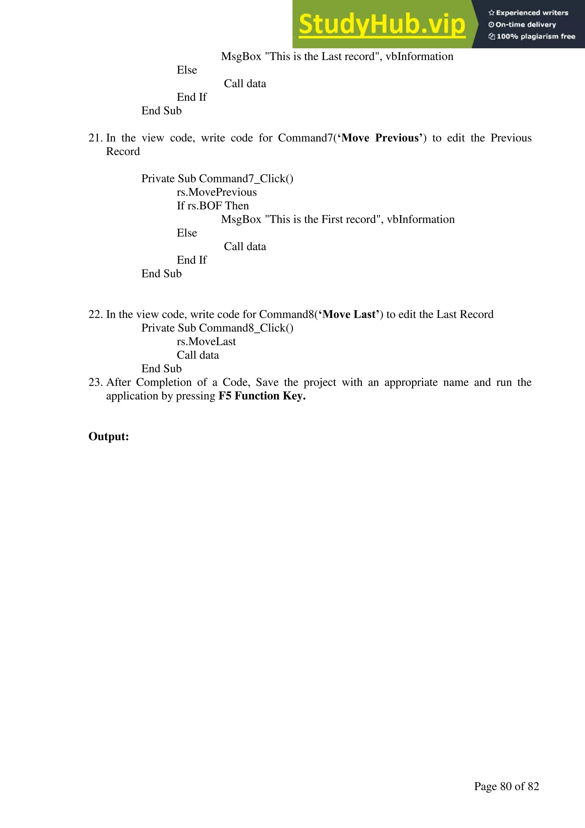 A Hand Book of Visual Basic 6.0
Page 80 of 82
MsgBox "This is the Last record", vbInformation
Else
Call data
End If
End Sub
21. In the view code, write code for Command7(‘Move Previous’) to edit the Previous
Record
Private Sub Command7_Click()
rs.MovePrevious
If rs.BOF Then
MsgBox "This is the First record", vbInformation
Else
Call data
End If
End Sub
22. In the view code, write code for Command8(‘Move Last’) to edit the Last Record
Private Sub Command8_Click()
rs.MoveLast
Call data
End Sub
23. After Completion of a Code, Save the project with an appropriate name and run the
application by pressing F5 Function Key.
Output:
 