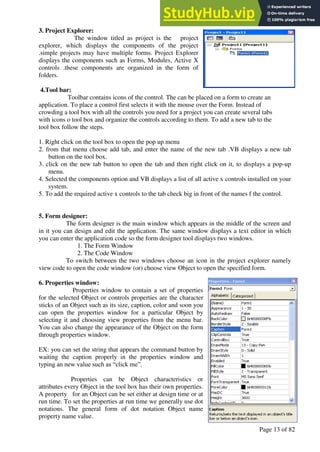 A Hand Book of Visual Basic 6.0
Page 13 of 82
3. Project Explorer:
The window titled as project is the project
explorer, which displays the components of the project
.simple projects may have multiple forms. Project Explorer
displays the components such as Forms, Modules, Active X
controls .these components are organized in the form of
folders.
4.Tool bar:
Toolbar contains icons of the control. The can be placed on a form to create an
application. To place a control first selects it with the mouse over the Form. Instead of
crowding a tool box with all the controls you need for a project you can create several tabs
with icons o tool box and organize the controls according to them. To add a new tab to the
tool box follow the steps.
1. Right click on the tool box to open the pop up menu
2. from that menu choose add tab, and enter the name of the new tab .VB displays a new tab
button on the tool box.
3. click on the new tab button to open the tab and then right click on it, to displays a pop-up
menu.
4. Selected the components option and VB displays a list of all active x controls installed on your
system.
5. To add the required active x controls to the tab check big in front of the names f the control.
5. Form designer:
The form designer is the main window which appears in the middle of the screen and
in it you can design and edit the application. The same window displays a text editor in which
you can enter the application code so the form designer tool displays two windows.
1. The Form Window
2. The Code Window
To switch between the two windows choose an icon in the project explorer namely
view code to open the code window (or) choose view Object to open the specified form.
6. Properties window:
Properties window to contain a set of properties
for the selected Object or controls properties are the character
sticks of an Object such as its size, caption, color and soon you
can open the properties window for a particular Object by
selecting it and choosing view properties from the menu bar.
You can also change the appearance of the Object on the form
through properties window.
EX: you can set the string that appears the command button by
waiting the caption properly in the properties window and
typing an new value such as “click me”.
Properties can be Object characteristics or
attributes every Object in the tool box has their own properties.
A property for an Object can be set either at design time or at
run time. To set the properties at run time we generally use dot
notations. The general form of dot notation Object name
property name value.
 