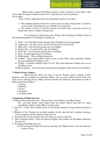 A Hand Book of Visual Basic 6.0
Page 14 of 82
Object name is name of the Object property, name is property of that Object value
can be either in string or number format. If it is string enclose it with in quotation.
For example:
Form 1.Name =application form not all properties can be set run time.
➢ The multilane property of text box control can be set only at design time. It cannot be
set at run time some properties are available only at run time.
➢ The number of items in a list box control in available only at run time and not yet
design time since it is empty at design time.
To set property at design time press F4 keys after selecting the Object. Some of
the common properties in every Object available are:
1) Name: - It set the Object name through which the Object can be manipulated.
2) Appearance: - Its value can be zero for flat look and one for 3D look.
3) Back color: - Sets the back ground color of an Object.
4) Border style: - It set the border style of an Object.
5) Fore color: - It sets the fore ground color of an Object.
6) Font: - It set the appearance of an Object.
7) Width height: - They set Object dimension.
8) Enables: - These contain billion values as true or false. These values determine whether
user can manipulate the Object or not.
9) Visible: - It contains a billion values (T or F). This value determines whether user can see
the Object or not.
10) Mouse pointer: - If sets the type of mouse pointer displayed when moved over the Object.
7. Object browser window:
Object browser allows the user to browse through various methods, events,
properties, that are available for a particular Object. You can access Object browser from view
menu (or) by pressing F2 key Object browser provides the following information on both in
Objects and custom Objects
1. Classes
2. Methods
3. Events
4. Properties
5. Constant values
Components of Object browser:
1. Projects/ library drop down list: This provides a list of Objects (or) Object library.
EX: you must choose word project from the project library drop don list which
immediately displays all the Objects of that project.
2. Class list: It shows the available classes for the project selected in project library drop down
list.
3. Members of list: Displays the available numbers for the class list that is method, constants,
events, properties are the members of the class list.
4. Search text box: In this text box enter the string you want to search for.
5. Show definition button: Click this button to display code window for the Object selected in
the class list.
6. Navigating with Object browser:
a. First activate the Object browser by selecting view Object browser from the menu bar
or press F2 key.
 
